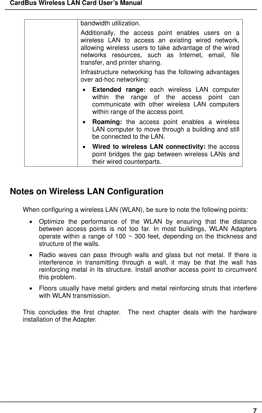 CardBus Wireless LAN Card User’s Manual bandwidth utilization.   Additionally, the access point enables users on a wireless LAN to access an existing wired network, allowing wireless users to take advantage of the wired networks resources, such as Internet, email, file transfer, and printer sharing.   Infrastructure networking has the following advantages over ad-hoc networking: •  Extended range: each wireless LAN computer within the range of the access point can communicate with other wireless LAN computers within range of the access point. •  Roaming: the access point enables a wireless LAN computer to move through a building and still be connected to the LAN. •  Wired to wireless LAN connectivity: the access point bridges the gap between wireless LANs and their wired counterparts.   Notes on Wireless LAN Configuration  When configuring a wireless LAN (WLAN), be sure to note the following points: •  Optimize the performance of the WLAN by ensuring that the distance between access points is not too far. In most buildings, WLAN Adapters operate within a range of 100 ~ 300 feet, depending on the thickness and structure of the walls.   •  Radio waves can pass through walls and glass but not metal. If there is interference in transmitting through a wall, it may be that the wall has reinforcing metal in its structure. Install another access point to circumvent this problem. •  Floors usually have metal girders and metal reinforcing struts that interfere with WLAN transmission.  This concludes the first chapter.  The next chapter deals with the hardware installation of the Adapter.     7