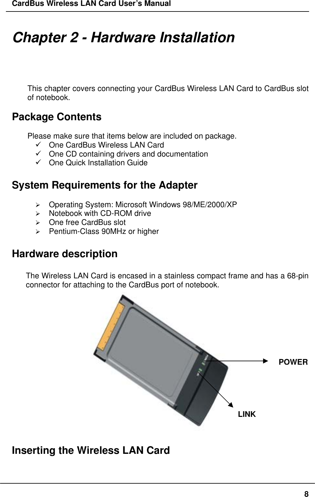 CardBus Wireless LAN Card User’s Manual Chapter 2 - Hardware Installation This chapter covers connecting your CardBus Wireless LAN Card to CardBus slot of notebook.  Package Contents  Please make sure that items below are included on package.  One CardBus Wireless LAN Card  One CD containing drivers and documentation  One Quick Installation Guide  System Requirements for the Adapter    Operating System: Microsoft Windows 98/ME/2000/XP   Notebook with CD-ROM drive   One free CardBus slot   Pentium-Class 90MHz or higher  Hardware description  The Wireless LAN Card is encased in a stainless compact frame and has a 68-pin connector for attaching to the CardBus port of notebook.  POWERLINK Inserting the Wireless LAN Card   8