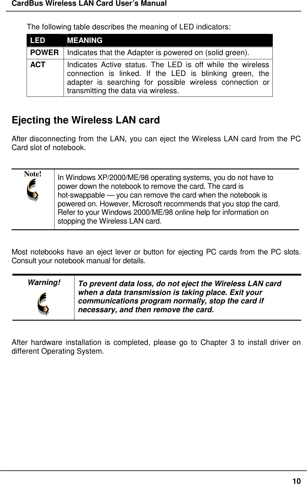 CardBus Wireless LAN Card User’s Manual The following table describes the meaning of LED indicators: LED  MEANING POWER  Indicates that the Adapter is powered on (solid green). ACT  Indicates Active status. The LED is off while the wireless connection is linked. If the LED is blinking green, the adapter is searching for possible wireless connection or transmitting the data via wireless.   Ejecting the Wireless LAN card  After disconnecting from the LAN, you can eject the Wireless LAN card from the PC Card slot of notebook.   Note!  In Windows XP/2000/ME/98 operating systems, you do not have to power down the notebook to remove the card. The card is hot-swappable — you can remove the card when the notebook is powered on. However, Microsoft recommends that you stop the card.  Refer to your Windows 2000/ME/98 online help for information on stopping the Wireless LAN card.   Most notebooks have an eject lever or button for ejecting PC cards from the PC slots. Consult your notebook manual for details.  Warning!  To prevent data loss, do not eject the Wireless LAN card when a data transmission is taking place. Exit your communications program normally, stop the card if necessary, and then remove the card.   After hardware installation is completed, please go to Chapter 3 to install driver on different Operating System.  10