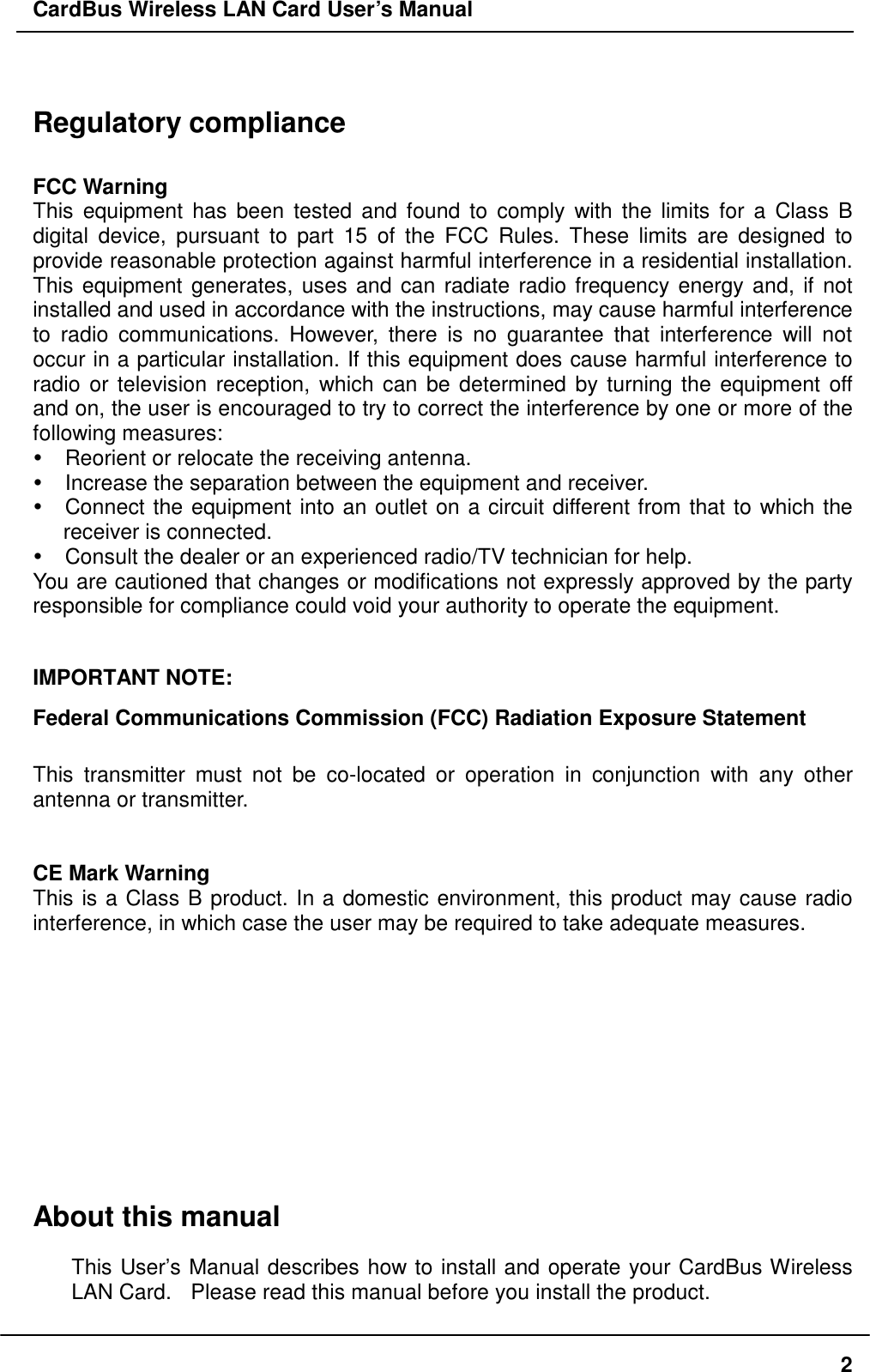 CardBus Wireless LAN Card User’s Manual  Regulatory compliance  FCC Warning This equipment has been tested and found to comply with the limits for a Class B digital device, pursuant to part 15 of the FCC Rules. These limits are designed to provide reasonable protection against harmful interference in a residential installation. This equipment generates, uses and can radiate radio frequency energy and, if not installed and used in accordance with the instructions, may cause harmful interference to radio communications. However, there is no guarantee that interference will not occur in a particular installation. If this equipment does cause harmful interference to radio or television reception, which can be determined by turning the equipment off and on, the user is encouraged to try to correct the interference by one or more of the following measures:  Reorient or relocate the receiving antenna.  Increase the separation between the equipment and receiver.  Connect the equipment into an outlet on a circuit different from that to which the receiver is connected.  Consult the dealer or an experienced radio/TV technician for help. You are cautioned that changes or modifications not expressly approved by the party responsible for compliance could void your authority to operate the equipment.  IMPORTANT NOTE: Federal Communications Commission (FCC) Radiation Exposure Statement    This transmitter must not be co-located or operation in conjunction with any other antenna or transmitter.   CE Mark Warning This is a Class B product. In a domestic environment, this product may cause radio interference, in which case the user may be required to take adequate measures.     About this manual This User’s Manual describes how to install and operate your CardBus Wireless LAN Card.   Please read this manual before you install the product.  2