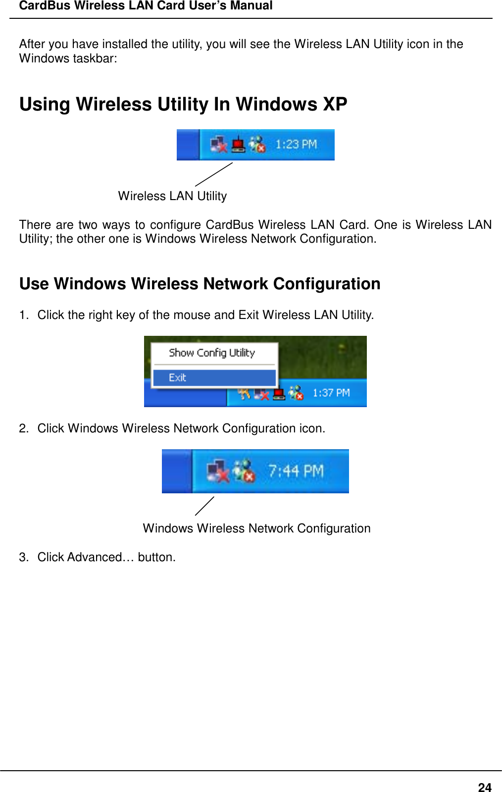 CardBus Wireless LAN Card User’s Manual After you have installed the utility, you will see the Wireless LAN Utility icon in the Windows taskbar:   Using Wireless Utility In Windows XP     Wireless LAN Utility    There are two ways to configure CardBus Wireless LAN Card. One is Wireless LAN Utility; the other one is Windows Wireless Network Configuration.   Use Windows Wireless Network Configuration  1.  Click the right key of the mouse and Exit Wireless LAN Utility.    2.  Click Windows Wireless Network Configuration icon.     Windows Wireless Network Configuration  3. Click Advanced… button.   24