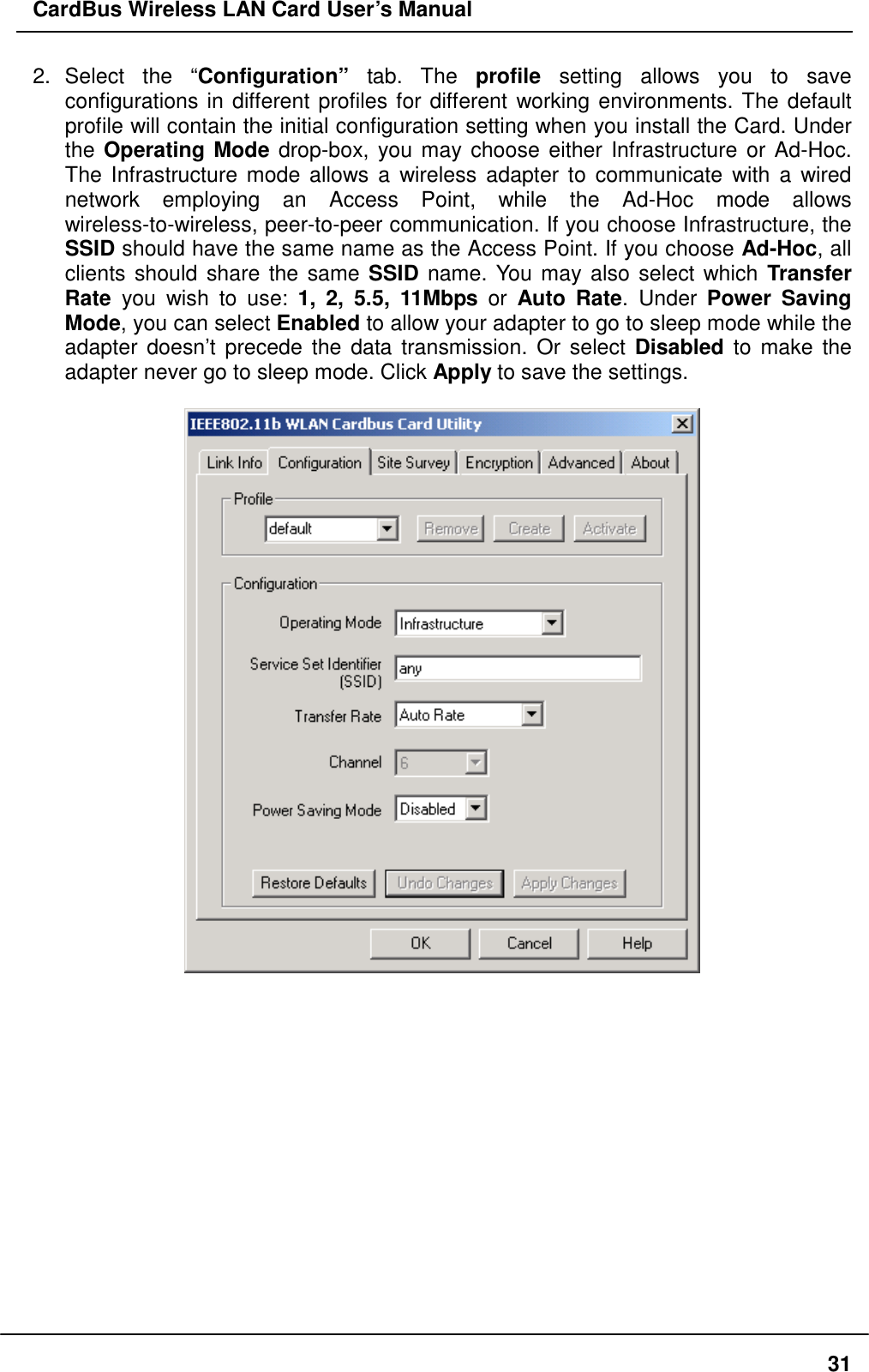 CardBus Wireless LAN Card User’s Manual 2. Select the “Configuration” tab. The profile setting allows you to save configurations in different profiles for different working environments. The default profile will contain the initial configuration setting when you install the Card. Under the Operating Mode drop-box, you may choose either Infrastructure or Ad-Hoc. The Infrastructure mode allows a wireless adapter to communicate with a wired network employing an Access Point, while the Ad-Hoc mode allows wireless-to-wireless, peer-to-peer communication. If you choose Infrastructure, the SSID should have the same name as the Access Point. If you choose Ad-Hoc, all clients should share the same SSID name. You may also select which Transfer Rate you wish to use: 1, 2, 5.5, 11Mbps or Auto Rate. Under Power Saving Mode, you can select Enabled to allow your adapter to go to sleep mode while the adapter doesn’t precede the data transmission. Or select Disabled to make the adapter never go to sleep mode. Click Apply to save the settings.                 31