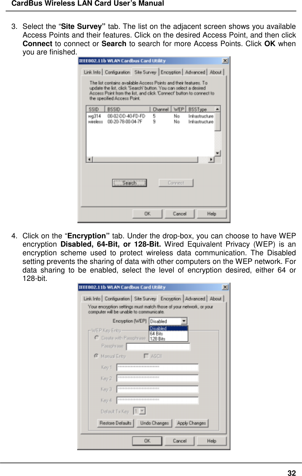 CardBus Wireless LAN Card User’s Manual 3.  Select the “Site Survey” tab. The list on the adjacent screen shows you available Access Points and their features. Click on the desired Access Point, and then click Connect to connect or Search to search for more Access Points. Click OK when you are finished.   4.  Click on the “Encryption” tab. Under the drop-box, you can choose to have WEP encryption  Disabled, 64-Bit, or 128-Bit. Wired Equivalent Privacy (WEP) is an encryption scheme used to protect wireless data communication. The Disabled setting prevents the sharing of data with other computers on the WEP network. For data sharing to be enabled, select the level of encryption desired, either 64 or 128-bit.   32