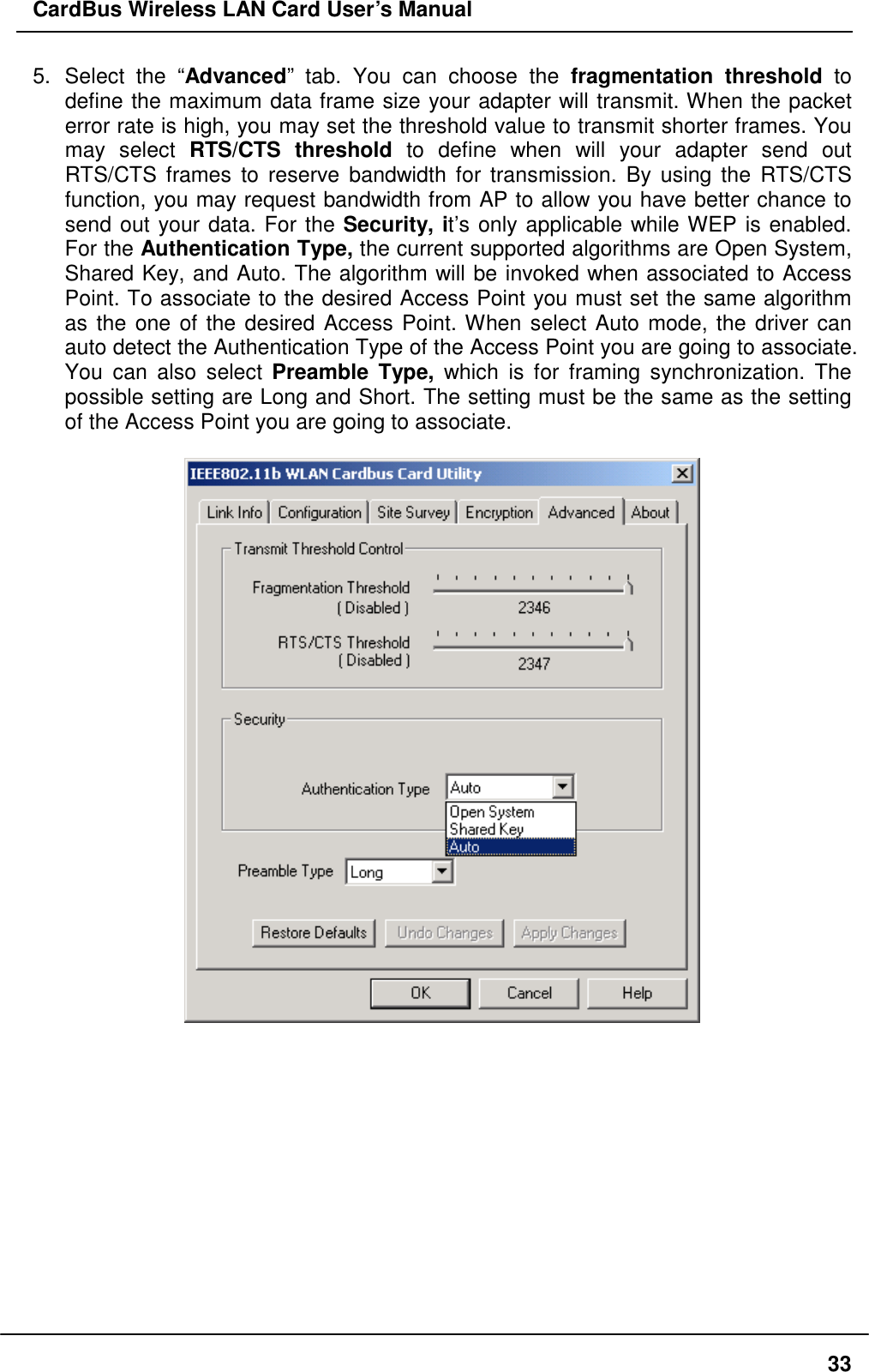 CardBus Wireless LAN Card User’s Manual 5. Select the “Advanced” tab. You can choose the fragmentation threshold to define the maximum data frame size your adapter will transmit. When the packet error rate is high, you may set the threshold value to transmit shorter frames. You may select RTS/CTS threshold to define when will your adapter send out RTS/CTS frames to reserve bandwidth for transmission. By using the RTS/CTS function, you may request bandwidth from AP to allow you have better chance to send out your data. For the Security, it’s only applicable while WEP is enabled. For the Authentication Type, the current supported algorithms are Open System, Shared Key, and Auto. The algorithm will be invoked when associated to Access Point. To associate to the desired Access Point you must set the same algorithm as the one of the desired Access Point. When select Auto mode, the driver can auto detect the Authentication Type of the Access Point you are going to associate. You can also select Preamble Type, which is for framing synchronization. The possible setting are Long and Short. The setting must be the same as the setting of the Access Point you are going to associate.               33