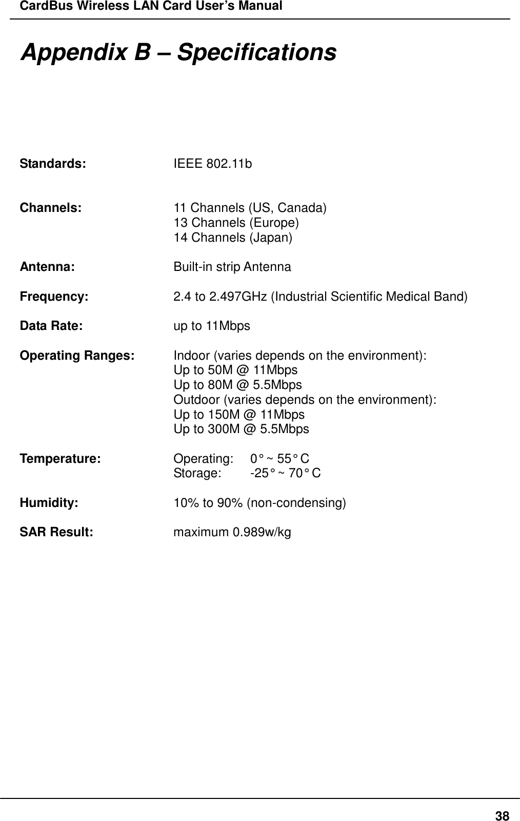 CardBus Wireless LAN Card User’s Manual  38Appendix B – Specifications  Standards:    IEEE 802.11b         Channels:    11 Channels (US, Canada)       13 Channels (Europe)       14 Channels (Japan)  Antenna:    Built-in strip Antenna  Frequency:    2.4 to 2.497GHz (Industrial Scientific Medical Band)  Data Rate:    up to 11Mbps  Operating Ranges:    Indoor (varies depends on the environment):       Up to 50M @ 11Mbps       Up to 80M @ 5.5Mbps       Outdoor (varies depends on the environment):       Up to 150M @ 11Mbps       Up to 300M @ 5.5Mbps        Temperature:      Operating:    0° ~ 55° C       Storage:  -25° ~ 70° C  Humidity:    10% to 90% (non-condensing)  SAR Result:    maximum 0.989w/kg 