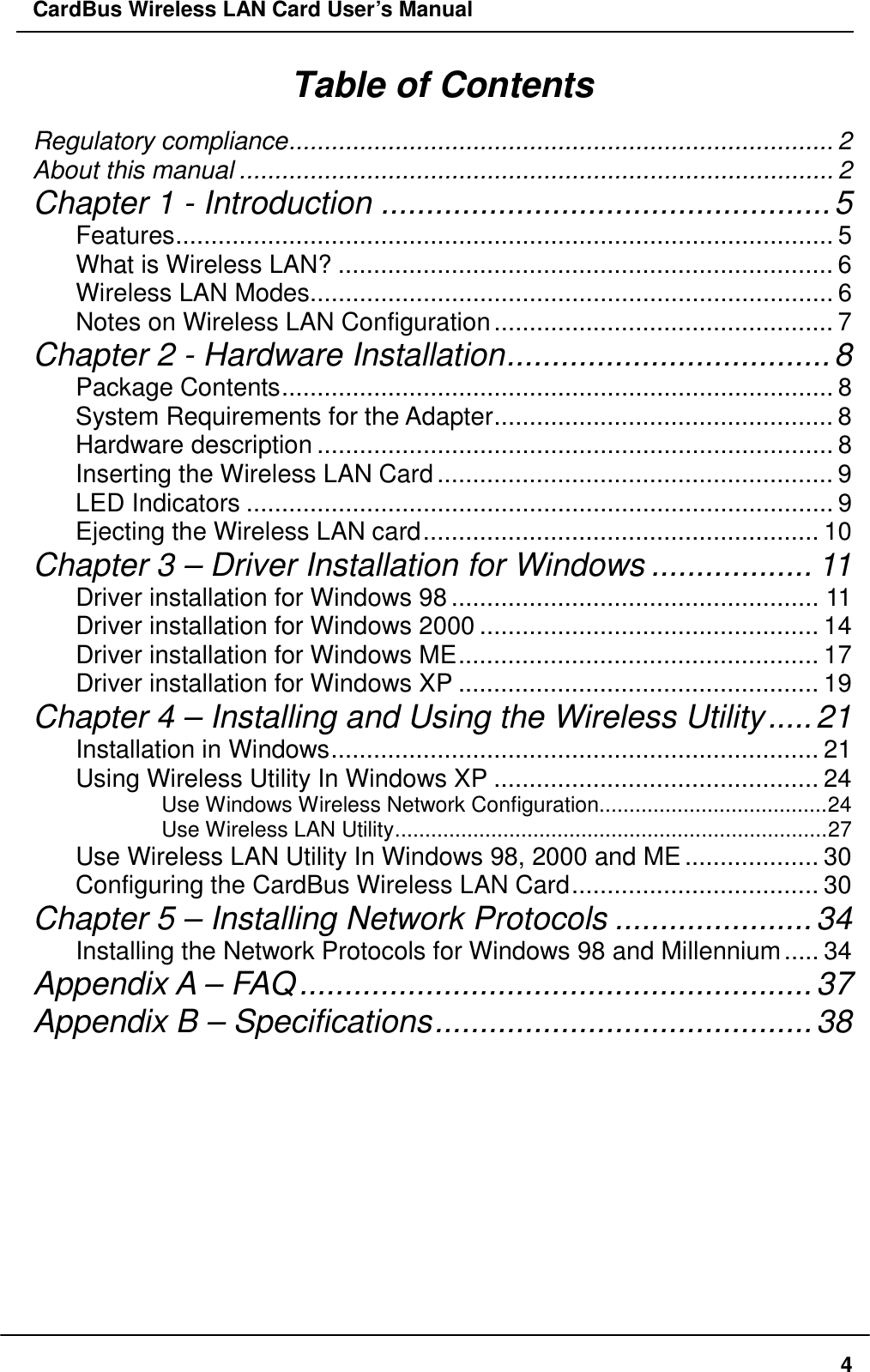 CardBus Wireless LAN Card User’s Manual Table of Contents Regulatory compliance............................................................................. 2 About this manual .................................................................................... 2 Chapter 1 - Introduction ..................................................5 Features............................................................................................. 5 What is Wireless LAN? ...................................................................... 6 Wireless LAN Modes.......................................................................... 6 Notes on Wireless LAN Configuration................................................ 7 Chapter 2 - Hardware Installation....................................8 Package Contents.............................................................................. 8 System Requirements for the Adapter................................................ 8 Hardware description ......................................................................... 8 Inserting the Wireless LAN Card........................................................ 9 LED Indicators ................................................................................... 9 Ejecting the Wireless LAN card........................................................ 10 Chapter 3 – Driver Installation for Windows .................. 11 Driver installation for Windows 98.................................................... 11 Driver installation for Windows 2000 ................................................ 14 Driver installation for Windows ME................................................... 17 Driver installation for Windows XP ................................................... 19 Chapter 4 – Installing and Using the Wireless Utility.....21 Installation in Windows..................................................................... 21 Using Wireless Utility In Windows XP .............................................. 24 Use Windows Wireless Network Configuration......................................24 Use Wireless LAN Utility........................................................................27 Use Wireless LAN Utility In Windows 98, 2000 and ME................... 30 Configuring the CardBus Wireless LAN Card................................... 30 Chapter 5 – Installing Network Protocols ......................34 Installing the Network Protocols for Windows 98 and Millennium..... 34 Appendix A – FAQ.........................................................37 Appendix B – Specifications..........................................38     4