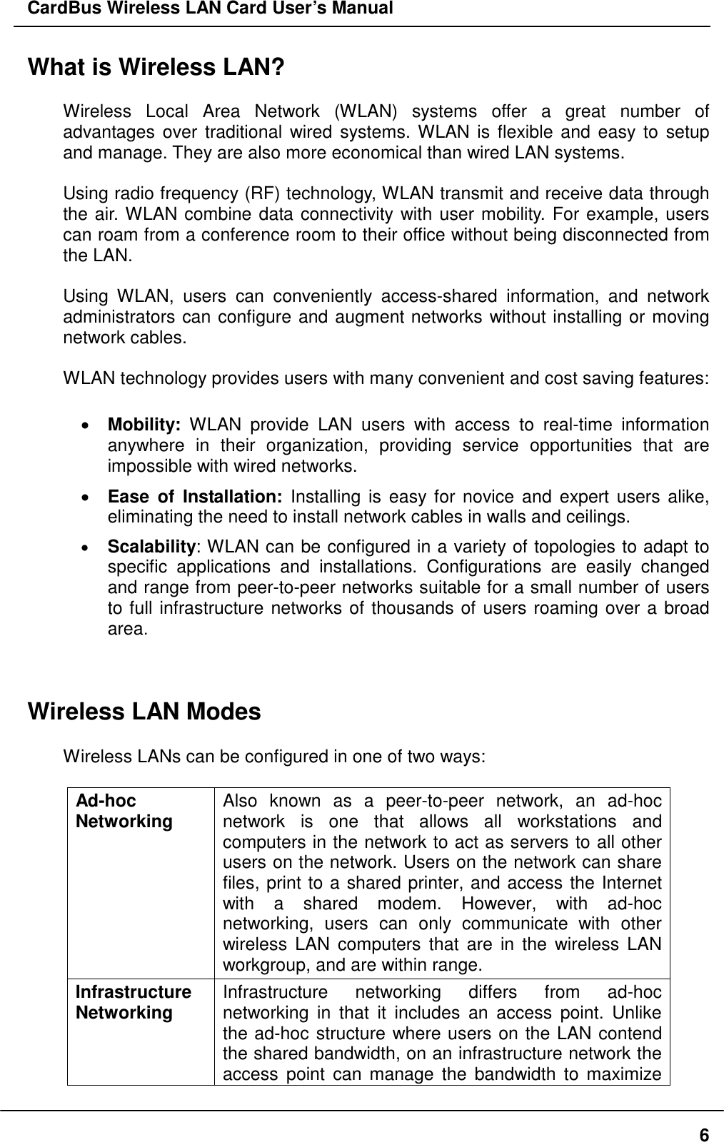 CardBus Wireless LAN Card User’s Manual What is Wireless LAN?  Wireless Local Area Network (WLAN) systems offer a great number of advantages over traditional wired systems. WLAN is flexible and easy to setup and manage. They are also more economical than wired LAN systems.  Using radio frequency (RF) technology, WLAN transmit and receive data through the air. WLAN combine data connectivity with user mobility. For example, users can roam from a conference room to their office without being disconnected from the LAN.  Using WLAN, users can conveniently access-shared information, and network administrators can configure and augment networks without installing or moving network cables.  WLAN technology provides users with many convenient and cost saving features:  •  Mobility: WLAN provide LAN users with access to real-time information anywhere in their organization, providing service opportunities that are impossible with wired networks. •  Ease of Installation: Installing is easy for novice and expert users alike, eliminating the need to install network cables in walls and ceilings.  •  Scalability: WLAN can be configured in a variety of topologies to adapt to specific applications and installations. Configurations are easily changed and range from peer-to-peer networks suitable for a small number of users to full infrastructure networks of thousands of users roaming over a broad area.   Wireless LAN Modes  Wireless LANs can be configured in one of two ways:  Ad-hoc  Networking  Also known as a peer-to-peer network, an ad-hoc network is one that allows all workstations and computers in the network to act as servers to all other users on the network. Users on the network can share files, print to a shared printer, and access the Internet with a shared modem. However, with ad-hoc networking, users can only communicate with other wireless LAN computers that are in the wireless LAN workgroup, and are within range. Infrastructure Networking  Infrastructure networking differs from ad-hoc networking in that it includes an access point. Unlike the ad-hoc structure where users on the LAN contend the shared bandwidth, on an infrastructure network the access point can manage the bandwidth to maximize  6