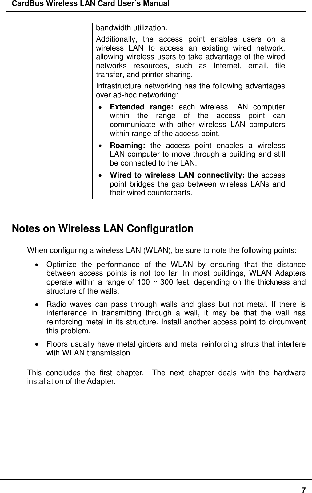 CardBus Wireless LAN Card User’s Manual bandwidth utilization.   Additionally, the access point enables users on a wireless LAN to access an existing wired network, allowing wireless users to take advantage of the wired networks resources, such as Internet, email, file transfer, and printer sharing.  Infrastructure networking has the following advantages over ad-hoc networking: •  Extended range: each wireless LAN computer within the range of the access point can communicate with other wireless LAN computers within range of the access point. •  Roaming: the access point enables a wireless LAN computer to move through a building and still be connected to the LAN. •  Wired to wireless LAN connectivity: the access point bridges the gap between wireless LANs and their wired counterparts.   Notes on Wireless LAN Configuration  When configuring a wireless LAN (WLAN), be sure to note the following points: •  Optimize the performance of the WLAN by ensuring that the distance between access points is not too far. In most buildings, WLAN Adapters operate within a range of 100 ~ 300 feet, depending on the thickness and structure of the walls.  •  Radio waves can pass through walls and glass but not metal. If there is interference in transmitting through a wall, it may be that the wall has reinforcing metal in its structure. Install another access point to circumvent this problem. •  Floors usually have metal girders and metal reinforcing struts that interfere with WLAN transmission.  This concludes the first chapter.  The next chapter deals with the hardware installation of the Adapter.     7