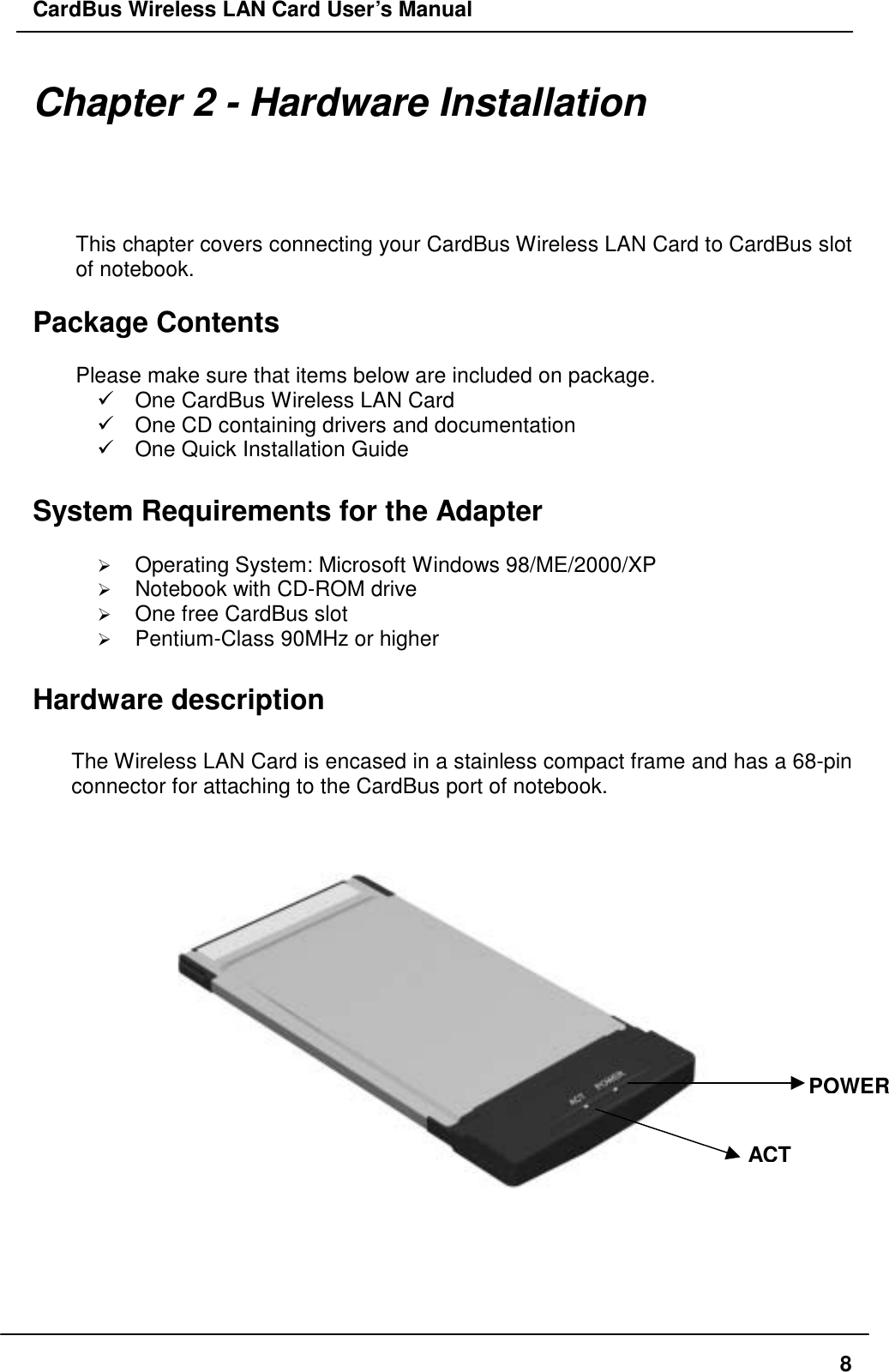 CardBus Wireless LAN Card User’s Manual Chapter 2 - Hardware Installation This chapter covers connecting your CardBus Wireless LAN Card to CardBus slot of notebook.  Package Contents  Please make sure that items below are included on package.  One CardBus Wireless LAN Card  One CD containing drivers and documentation  One Quick Installation Guide  System Requirements for the Adapter    Operating System: Microsoft Windows 98/ME/2000/XP   Notebook with CD-ROM drive   One free CardBus slot   Pentium-Class 90MHz or higher  Hardware description  The Wireless LAN Card is encased in a stainless compact frame and has a 68-pin connector for attaching to the CardBus port of notebook.   POWERACT  8