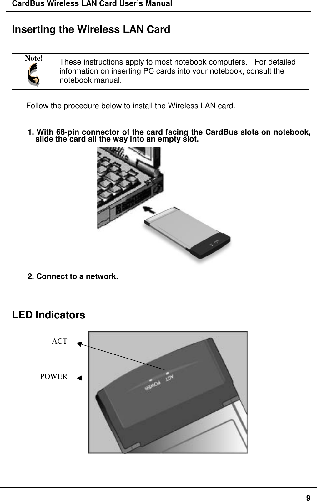 CardBus Wireless LAN Card User’s Manual Inserting the Wireless LAN Card   Note!  These instructions apply to most notebook computers.   For detailed information on inserting PC cards into your notebook, consult the notebook manual.  Follow the procedure below to install the Wireless LAN card.  1. With 68-pin connector of the card facing the CardBus slots on notebook, slide the card all the way into an empty slot.    2. Connect to a network.   LED Indicators       ACTPOWER   9