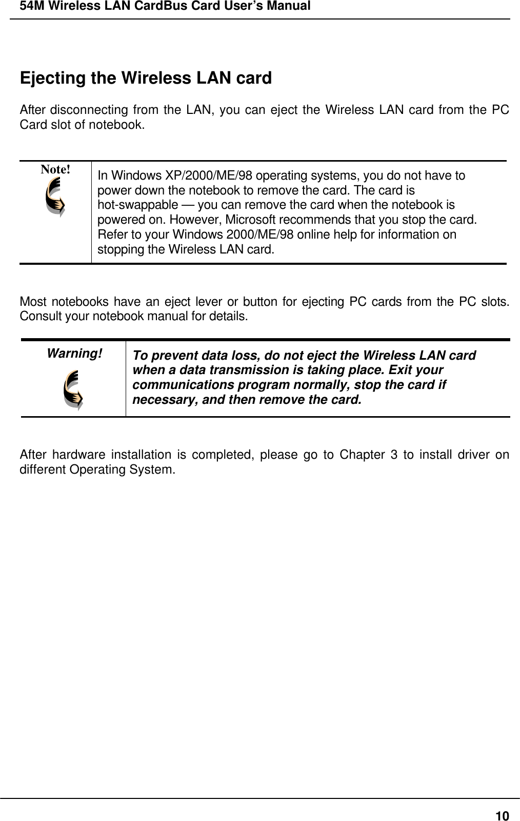 54M Wireless LAN CardBus Card User’s Manual   Ejecting the Wireless LAN card  After disconnecting from the LAN, you can eject the Wireless LAN card from the PC Card slot of notebook.   Note!  In Windows XP/2000/ME/98 operating systems, you do not have to power down the notebook to remove the card. The card is hot-swappable — you can remove the card when the notebook is powered on. However, Microsoft recommends that you stop the card.   Refer to your Windows 2000/ME/98 online help for information on stopping the Wireless LAN card.   Most notebooks have an eject lever or button for ejecting PC cards from the PC slots. Consult your notebook manual for details.  Warning!  To prevent data loss, do not eject the Wireless LAN card when a data transmission is taking place. Exit your communications program normally, stop the card if necessary, and then remove the card.   After hardware installation is completed, please go to Chapter 3 to install driver on different Operating System.  10