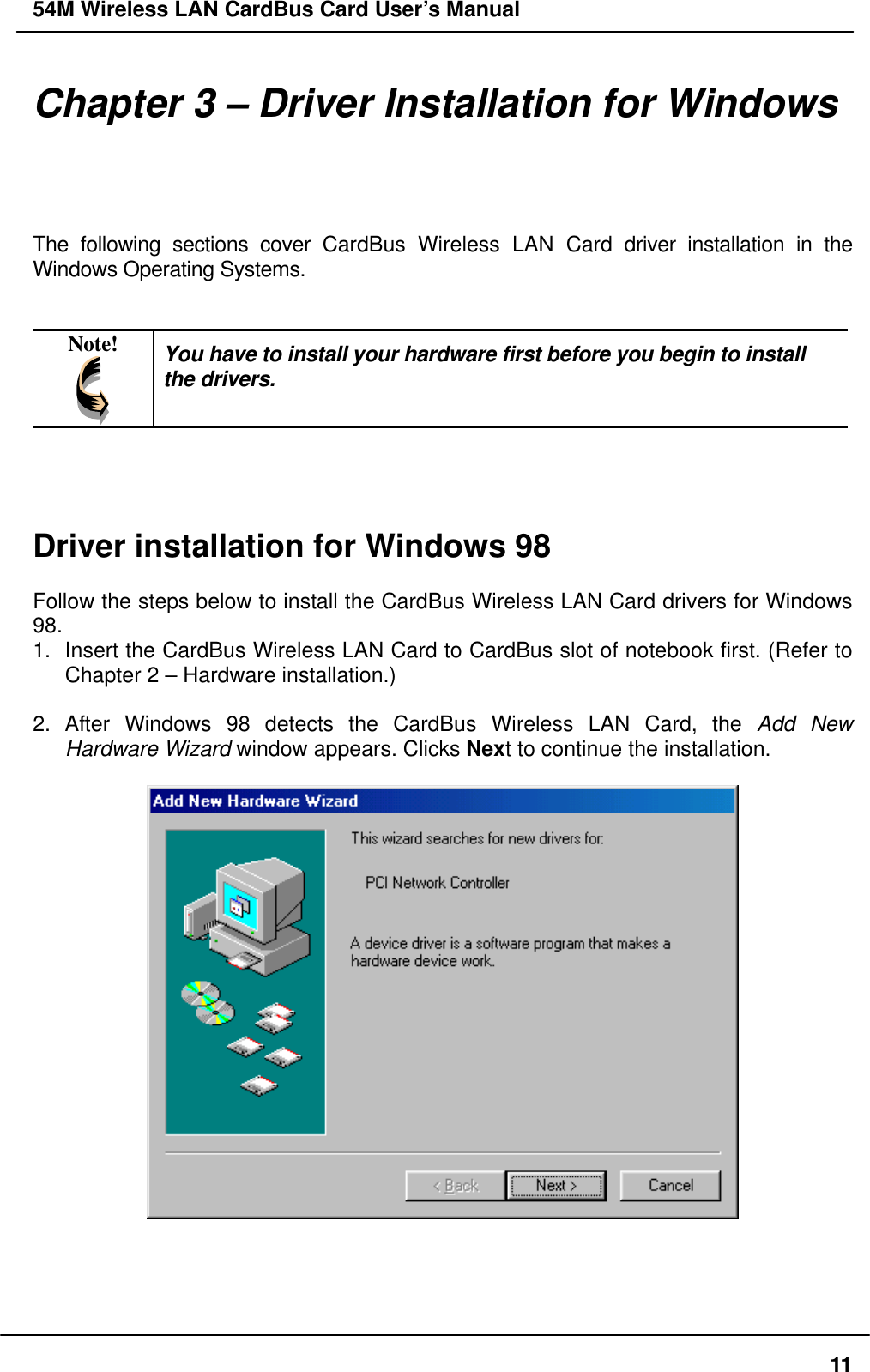 54M Wireless LAN CardBus Card User’s Manual Chapter 3 – Driver Installation for Windows The following sections cover CardBus Wireless LAN Card driver installation in the Windows Operating Systems.   Note!  You have to install your hardware first before you begin to install the drivers.     Driver installation for Windows 98  Follow the steps below to install the CardBus Wireless LAN Card drivers for Windows 98. 1.  Insert the CardBus Wireless LAN Card to CardBus slot of notebook first. (Refer to Chapter 2 – Hardware installation.)  2. After Windows 98 detects the CardBus Wireless LAN Card, the Add New Hardware Wizard window appears. Clicks Next to continue the installation.       11