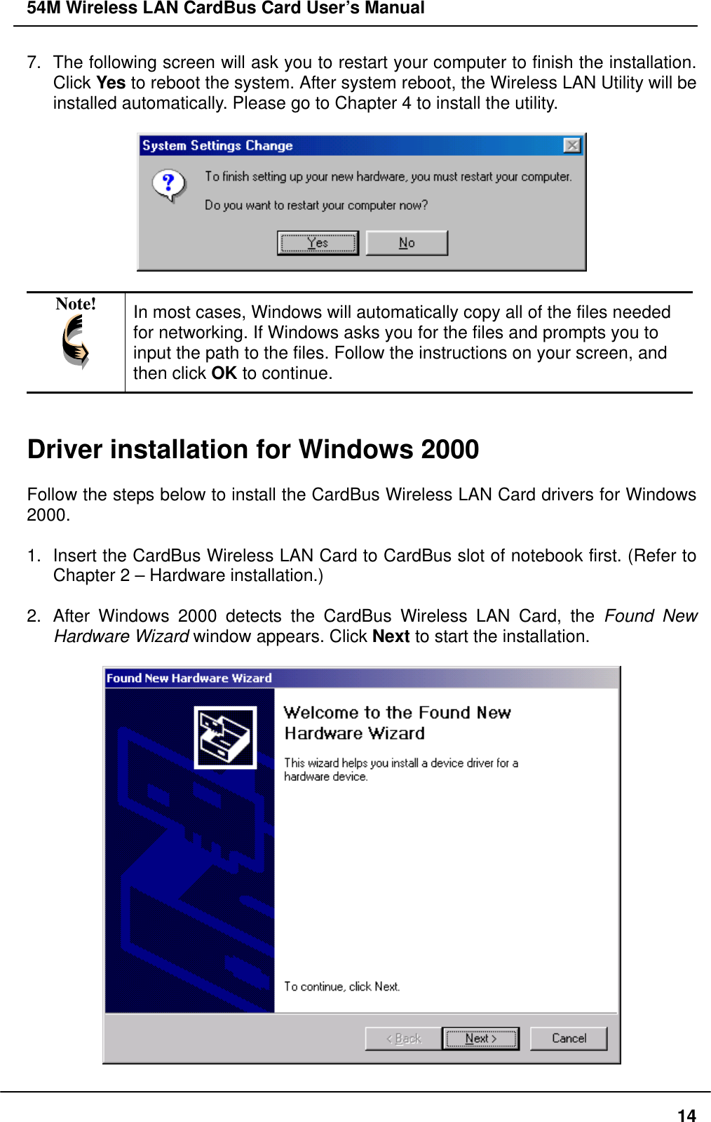 54M Wireless LAN CardBus Card User’s Manual 7.  The following screen will ask you to restart your computer to finish the installation. Click Yes to reboot the system. After system reboot, the Wireless LAN Utility will be installed automatically. Please go to Chapter 4 to install the utility.    Note!  In most cases, Windows will automatically copy all of the files needed for networking. If Windows asks you for the files and prompts you to input the path to the files. Follow the instructions on your screen, and then click OK to continue.   Driver installation for Windows 2000  Follow the steps below to install the CardBus Wireless LAN Card drivers for Windows 2000.  1.  Insert the CardBus Wireless LAN Card to CardBus slot of notebook first. (Refer to Chapter 2 – Hardware installation.)  2.  After Windows 2000 detects the CardBus Wireless LAN Card, the Found New Hardware Wizard window appears. Click Next to start the installation.    14