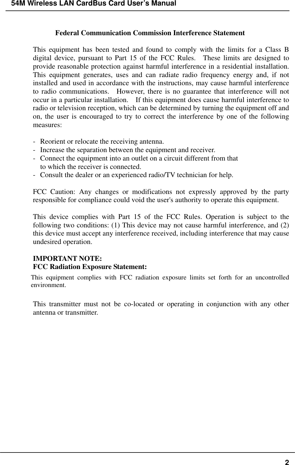 54M Wireless LAN CardBus Card User’s Manual  Federal Communication Commission Interference Statement  This equipment has been tested and found to comply with the limits for a Class B digital device, pursuant to Part 15 of the FCC Rules.  These limits are designed to provide reasonable protection against harmful interference in a residential installation.   This equipment generates, uses and can radiate radio frequency energy and, if not installed and used in accordance with the instructions, may cause harmful interference to radio communications.  However, there is no guarantee that interference will not occur in a particular installation.    If this equipment does cause harmful interference to radio or television reception, which can be determined by turning the equipment off and on, the user is encouraged to try to correct the interference by one of the following measures:  -  Reorient or relocate the receiving antenna. -  Increase the separation between the equipment and receiver. -  Connect the equipment into an outlet on a circuit different from that to which the receiver is connected. -  Consult the dealer or an experienced radio/TV technician for help.  FCC Caution: Any changes or modifications not expressly approved by the party responsible for compliance could void the user&apos;s authority to operate this equipment.  This device complies with Part 15 of the FCC Rules. Operation is subject to the following two conditions: (1) This device may not cause harmful interference, and (2) this device must accept any interference received, including interference that may cause undesired operation.  IMPORTANT NOTE: FCC Radiation Exposure Statement: This equipment complies with FCC radiation exposure limits set forth for an uncontrolled environment.   This transmitter must not be co-located or operating in conjunction with any other antenna or transmitter.    2