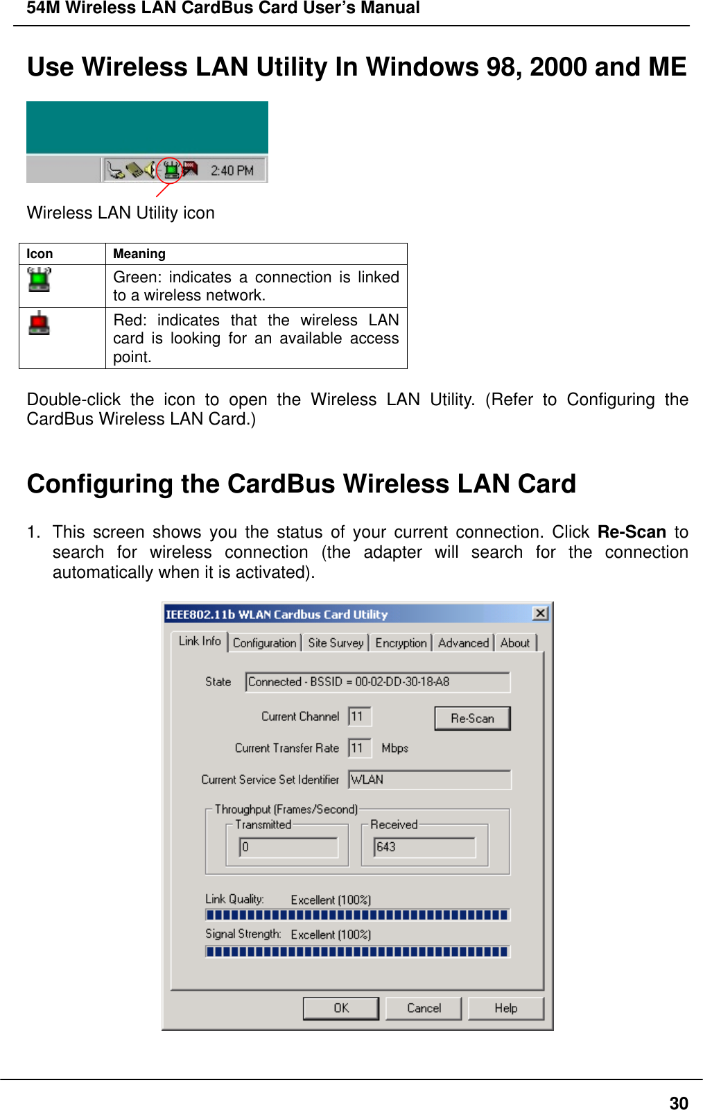 54M Wireless LAN CardBus Card User’s Manual Use Wireless LAN Utility In Windows 98, 2000 and ME    Wireless LAN Utility icon  Icon Meaning  Green: indicates a connection is linked to a wireless network.  Red: indicates that the wireless LAN card is looking for an available access point.  Double-click the icon to open the Wireless LAN Utility. (Refer to Configuring the CardBus Wireless LAN Card.)   Configuring the CardBus Wireless LAN Card    1.  This screen shows you the status of your current connection. Click Re-Scan to search for wireless connection (the adapter will search for the connection automatically when it is activated).       30