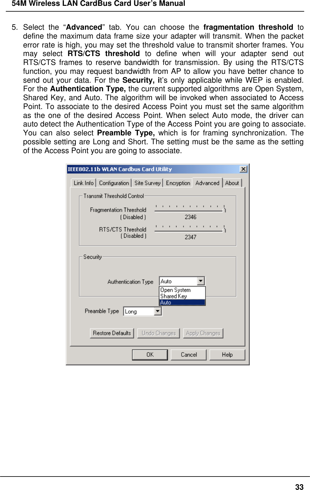 54M Wireless LAN CardBus Card User’s Manual 5. Select the “Advanced” tab. You can choose the fragmentation threshold to define the maximum data frame size your adapter will transmit. When the packet error rate is high, you may set the threshold value to transmit shorter frames. You may select RTS/CTS threshold to define when will your adapter send out RTS/CTS frames to reserve bandwidth for transmission. By using the RTS/CTS function, you may request bandwidth from AP to allow you have better chance to send out your data. For the Security, it’s only applicable while WEP is enabled. For the Authentication Type, the current supported algorithms are Open System, Shared Key, and Auto. The algorithm will be invoked when associated to Access Point. To associate to the desired Access Point you must set the same algorithm as the one of the desired Access Point. When select Auto mode, the driver can auto detect the Authentication Type of the Access Point you are going to associate. You can also select Preamble Type, which is for framing synchronization. The possible setting are Long and Short. The setting must be the same as the setting of the Access Point you are going to associate.               33
