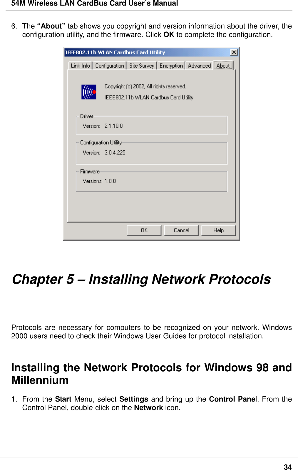 54M Wireless LAN CardBus Card User’s Manual 6. The “About” tab shows you copyright and version information about the driver, the configuration utility, and the firmware. Click OK to complete the configuration.       Chapter 5 – Installing Network Protocols Protocols are necessary for computers to be recognized on your network. Windows 2000 users need to check their Windows User Guides for protocol installation.   Installing the Network Protocols for Windows 98 and Millennium  1. From the Start Menu, select Settings and bring up the Control Panel. From the Control Panel, double-click on the Network icon.   34
