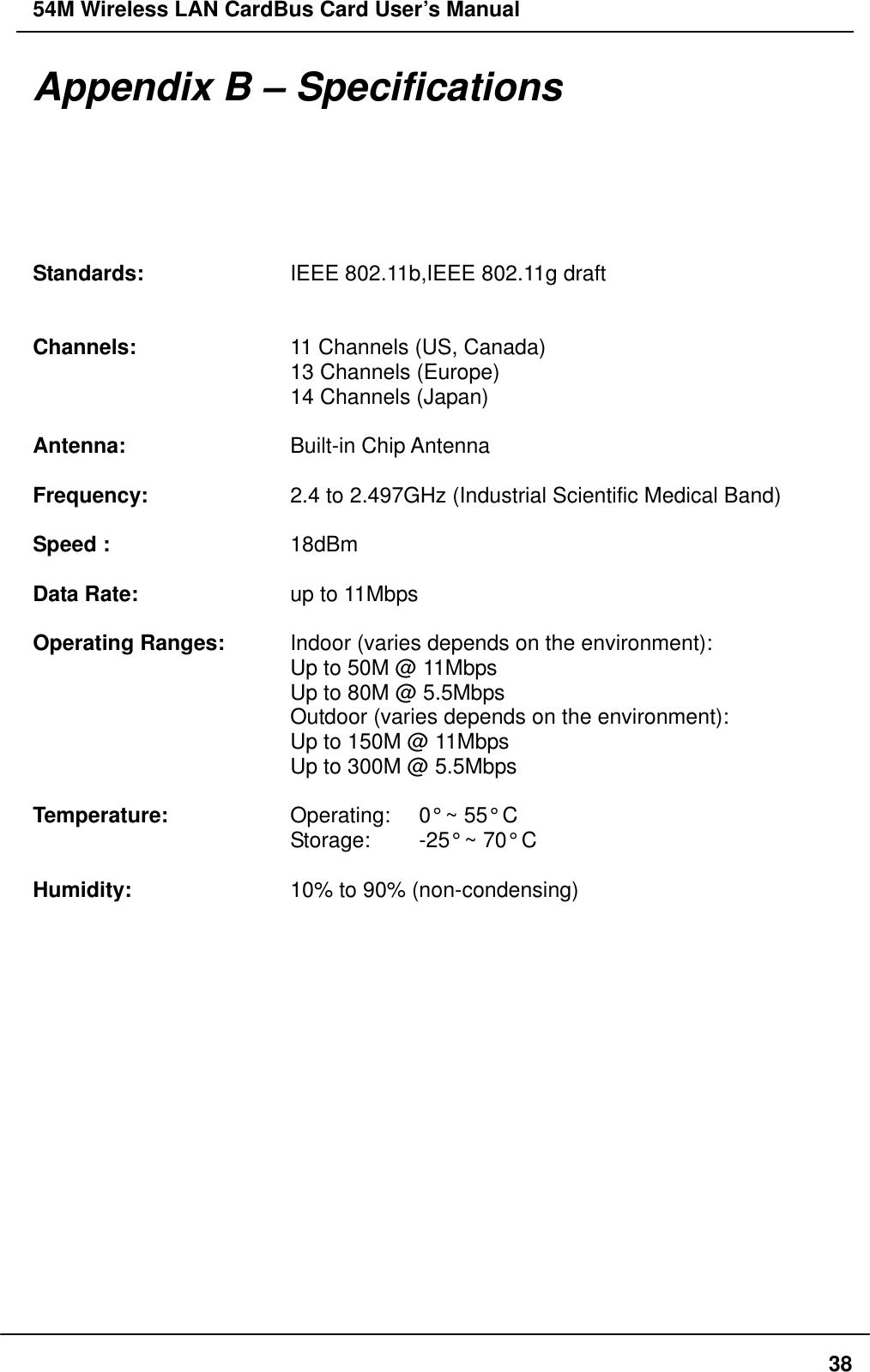 54M Wireless LAN CardBus Card User’s Manual  38Appendix B – Specifications  Standards:    IEEE 802.11b,IEEE 802.11g draft         Channels:    11 Channels (US, Canada)       13 Channels (Europe)       14 Channels (Japan)  Antenna:    Built-in Chip Antenna  Frequency:    2.4 to 2.497GHz (Industrial Scientific Medical Band)  Speed :     18dBm  Data Rate:    up to 11Mbps  Operating Ranges:    Indoor (varies depends on the environment):       Up to 50M @ 11Mbps       Up to 80M @ 5.5Mbps       Outdoor (varies depends on the environment):       Up to 150M @ 11Mbps       Up to 300M @ 5.5Mbps        Temperature:      Operating:    0° ~ 55° C       Storage:  -25° ~ 70° C  Humidity:    10% to 90% (non-condensing)  