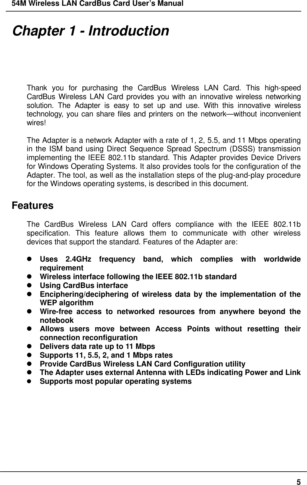 54M Wireless LAN CardBus Card User’s Manual Chapter 1 - Introduction  Thank you for purchasing the CardBus Wireless LAN Card. This high-speed CardBus Wireless LAN Card provides you with an innovative wireless networking solution. The Adapter is easy to set up and use. With this innovative wireless technology, you can share files and printers on the network—without inconvenient wires!   The Adapter is a network Adapter with a rate of 1, 2, 5.5, and 11 Mbps operating in the ISM band using Direct Sequence Spread Spectrum (DSSS) transmission implementing the IEEE 802.11b standard. This Adapter provides Device Drivers for Windows Operating Systems. It also provides tools for the configuration of the Adapter. The tool, as well as the installation steps of the plug-and-play procedure for the Windows operating systems, is described in this document.  Features  The CardBus Wireless LAN Card offers compliance with the IEEE 802.11b specification. This feature allows them to communicate with other wireless devices that support the standard. Features of the Adapter are:   Uses 2.4GHz frequency band, which complies with worldwide requirement  Wireless interface following the IEEE 802.11b standard    Using CardBus interface  Enciphering/deciphering of wireless data by the implementation of the WEP algorithm    Wire-free access to networked resources from anywhere beyond the notebook  Allows users move between Access Points without resetting their connection reconfiguration  Delivers data rate up to 11 Mbps  Supports 11, 5.5, 2, and 1 Mbps rates  Provide CardBus Wireless LAN Card Configuration utility  The Adapter uses external Antenna with LEDs indicating Power and Link   Supports most popular operating systems   5