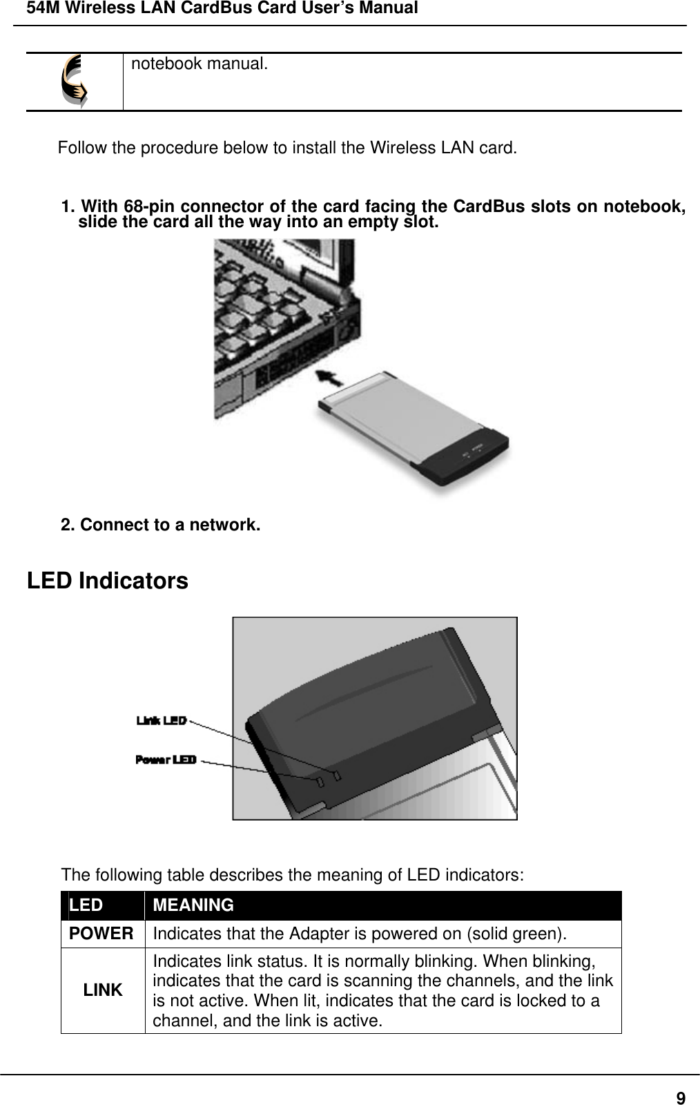 54M Wireless LAN CardBus Card User’s Manual  notebook manual.  Follow the procedure below to install the Wireless LAN card.  1. With 68-pin connector of the card facing the CardBus slots on notebook, slide the card all the way into an empty slot.    2. Connect to a network.  LED Indicators        The following table describes the meaning of LED indicators: LED  MEANING POWER  Indicates that the Adapter is powered on (solid green). LINK Indicates link status. It is normally blinking. When blinking, indicates that the card is scanning the channels, and the link is not active. When lit, indicates that the card is locked to a channel, and the link is active.    9