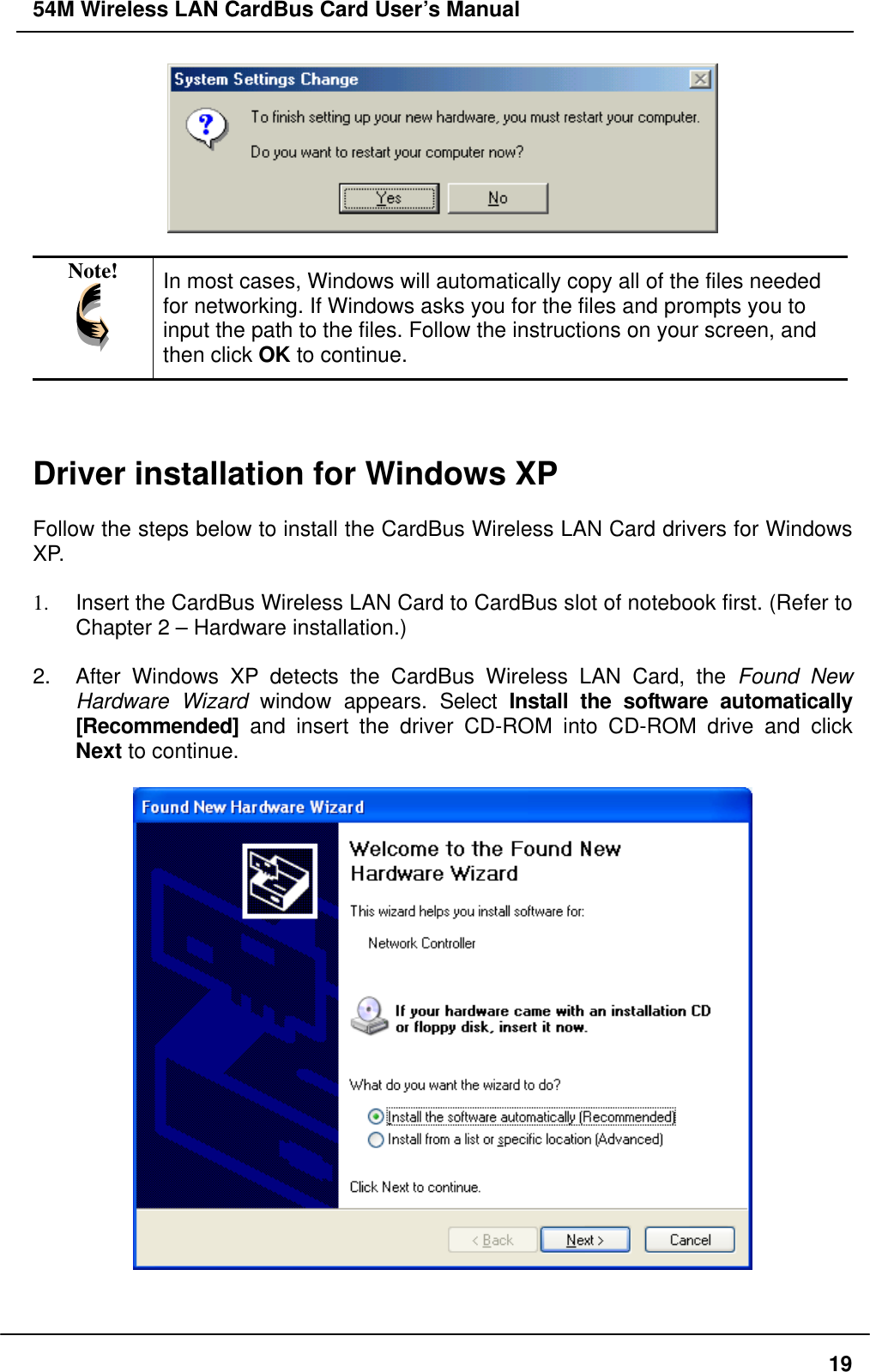 54M Wireless LAN CardBus Card User’s Manual   Note!  In most cases, Windows will automatically copy all of the files needed for networking. If Windows asks you for the files and prompts you to input the path to the files. Follow the instructions on your screen, and then click OK to continue.    Driver installation for Windows XP  Follow the steps below to install the CardBus Wireless LAN Card drivers for Windows XP.  1.  Insert the CardBus Wireless LAN Card to CardBus slot of notebook first. (Refer to Chapter 2 – Hardware installation.)  2.  After Windows XP detects the CardBus Wireless LAN Card, the Found New Hardware Wizard window appears. Select Install the software automatically [Recommended] and insert the driver CD-ROM into CD-ROM drive and click Next to continue.     19