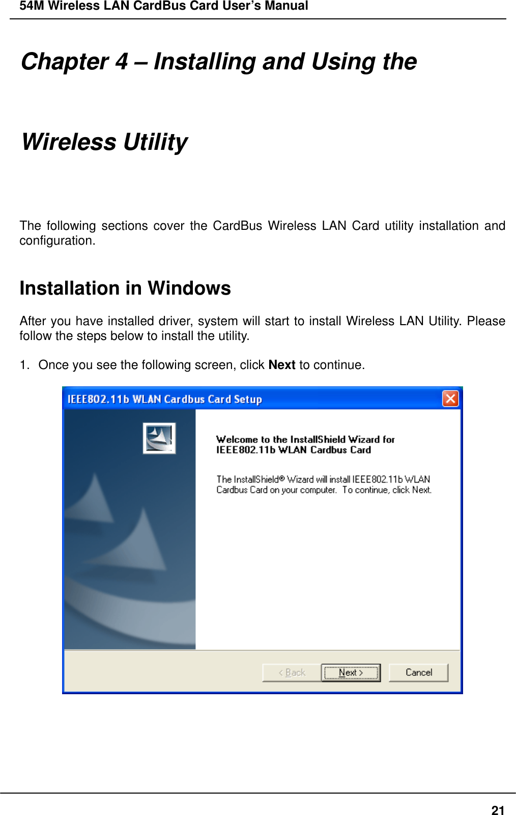 54M Wireless LAN CardBus Card User’s Manual Chapter 4 – Installing and Using the Wireless Utility The following sections cover the CardBus Wireless LAN Card utility installation and configuration.   Installation in Windows  After you have installed driver, system will start to install Wireless LAN Utility. Please follow the steps below to install the utility.  1.  Once you see the following screen, click Next to continue.         21