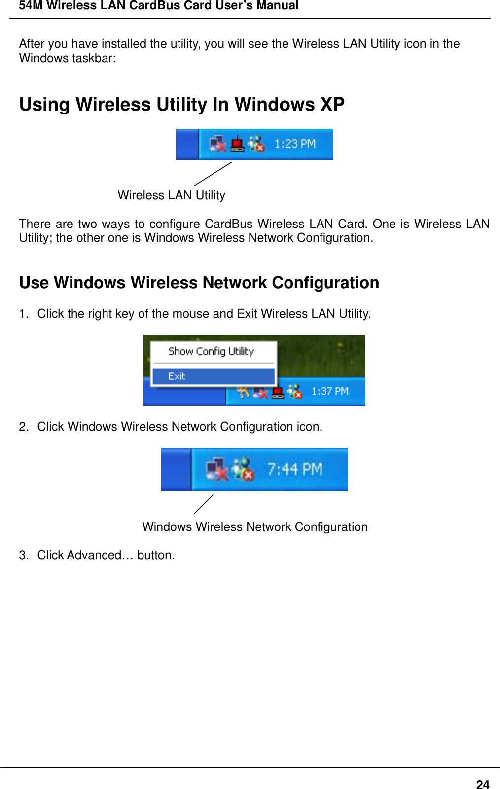 54M Wireless LAN CardBus Card User’s Manual After you have installed the utility, you will see the Wireless LAN Utility icon in the Windows taskbar:   Using Wireless Utility In Windows XP     Wireless LAN Utility    There are two ways to configure CardBus Wireless LAN Card. One is Wireless LAN Utility; the other one is Windows Wireless Network Configuration.   Use Windows Wireless Network Configuration  1.  Click the right key of the mouse and Exit Wireless LAN Utility.    2.  Click Windows Wireless Network Configuration icon.     Windows Wireless Network Configuration  3. Click Advanced… button.   24