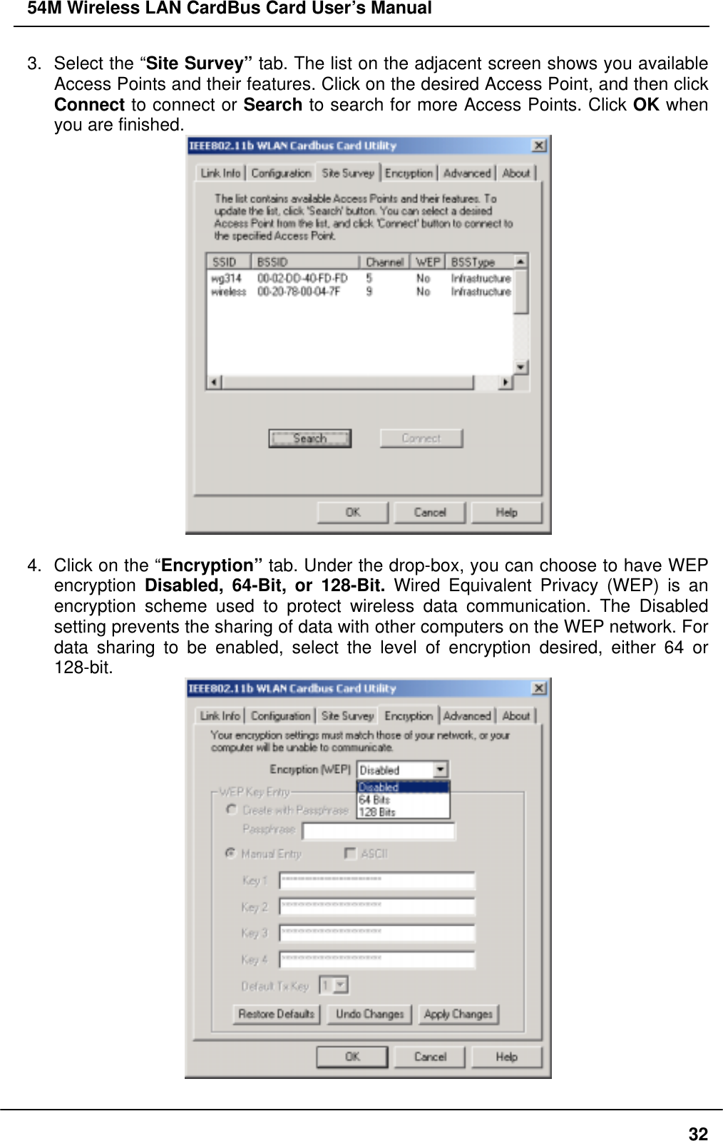 54M Wireless LAN CardBus Card User’s Manual 3.  Select the “Site Survey” tab. The list on the adjacent screen shows you available Access Points and their features. Click on the desired Access Point, and then click Connect to connect or Search to search for more Access Points. Click OK when you are finished.   4.  Click on the “Encryption” tab. Under the drop-box, you can choose to have WEP encryption  Disabled, 64-Bit, or 128-Bit. Wired Equivalent Privacy (WEP) is an encryption scheme used to protect wireless data communication. The Disabled setting prevents the sharing of data with other computers on the WEP network. For data sharing to be enabled, select the level of encryption desired, either 64 or 128-bit.   32