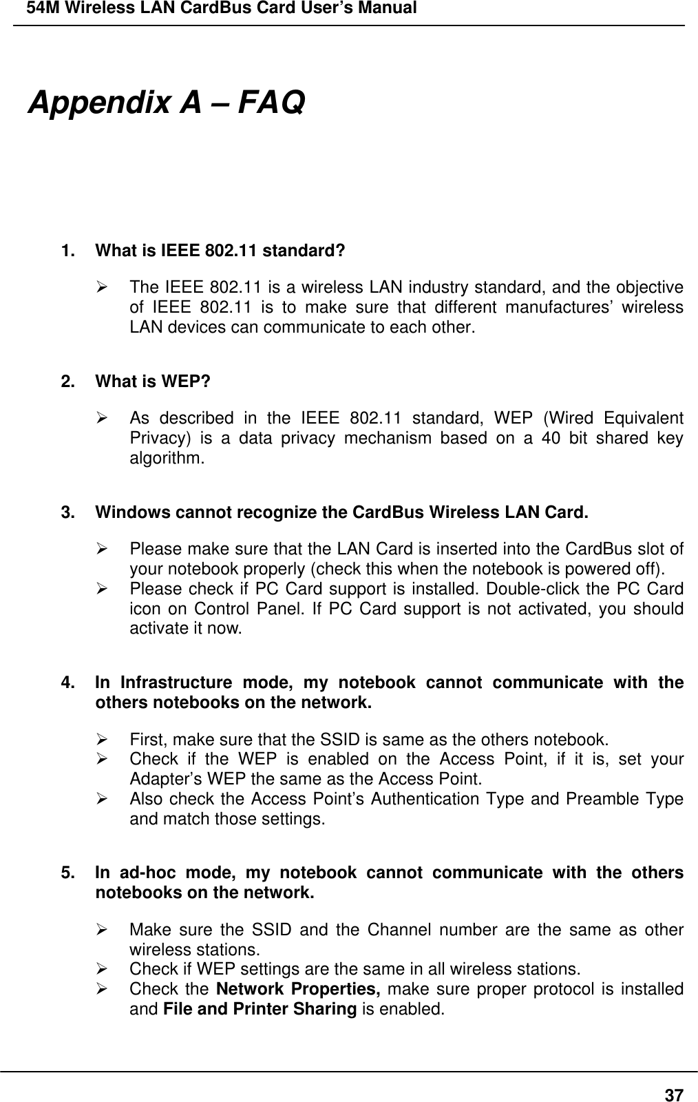 54M Wireless LAN CardBus Card User’s Manual  Appendix A – FAQ 1.  What is IEEE 802.11 standard?   The IEEE 802.11 is a wireless LAN industry standard, and the objective of IEEE 802.11 is to make sure that different manufactures’ wireless LAN devices can communicate to each other. 2.  What is WEP?   As described in the IEEE 802.11 standard, WEP (Wired Equivalent Privacy) is a data privacy mechanism based on a 40 bit shared key algorithm. 3.  Windows cannot recognize the CardBus Wireless LAN Card.   Please make sure that the LAN Card is inserted into the CardBus slot of your notebook properly (check this when the notebook is powered off).   Please check if PC Card support is installed. Double-click the PC Card icon on Control Panel. If PC Card support is not activated, you should activate it now.   4.  In Infrastructure mode, my notebook cannot communicate with the others notebooks on the network.     First, make sure that the SSID is same as the others notebook.   Check if the WEP is enabled on the Access Point, if it is, set your Adapter’s WEP the same as the Access Point.   Also check the Access Point’s Authentication Type and Preamble Type and match those settings. 5.  In ad-hoc mode, my notebook cannot communicate with the others notebooks on the network.   Make sure the SSID and the Channel number are the same as other wireless stations.   Check if WEP settings are the same in all wireless stations.   Check the Network Properties, make sure proper protocol is installed and File and Printer Sharing is enabled.   37