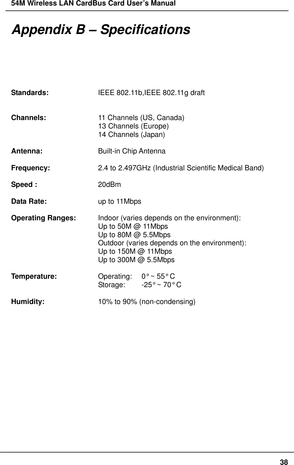 54M Wireless LAN CardBus Card User’s Manual  38Appendix B – Specifications  Standards:    IEEE 802.11b,IEEE 802.11g draft         Channels:    11 Channels (US, Canada)       13 Channels (Europe)       14 Channels (Japan)  Antenna:    Built-in Chip Antenna  Frequency:    2.4 to 2.497GHz (Industrial Scientific Medical Band)  Speed :     20dBm  Data Rate:    up to 11Mbps  Operating Ranges:    Indoor (varies depends on the environment):       Up to 50M @ 11Mbps       Up to 80M @ 5.5Mbps       Outdoor (varies depends on the environment):       Up to 150M @ 11Mbps       Up to 300M @ 5.5Mbps        Temperature:      Operating:    0° ~ 55° C       Storage:  -25° ~ 70° C  Humidity:    10% to 90% (non-condensing)  