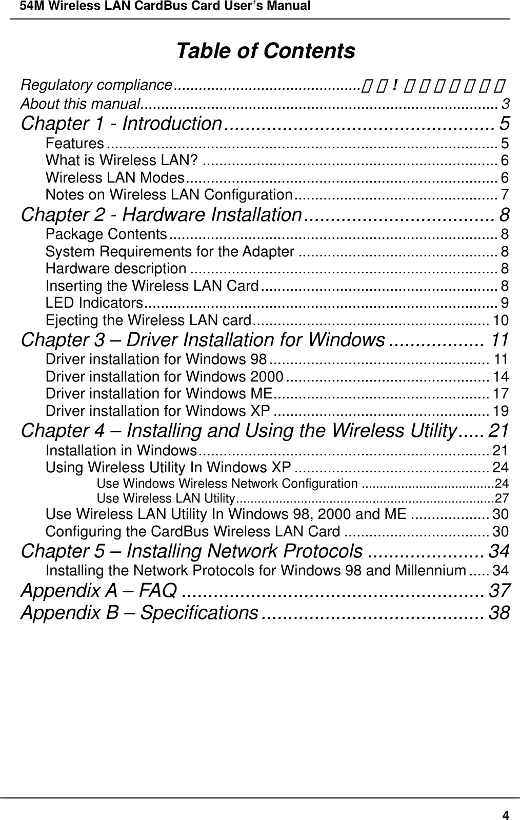 54M Wireless LAN CardBus Card User’s Manual Table of Contents Regulatory compliance.............................................錯誤! 尚未定義書籤。 About this manual...................................................................................... 3 Chapter 1 - Introduction................................................... 5 Features.............................................................................................. 5 What is Wireless LAN? ....................................................................... 6 Wireless LAN Modes........................................................................... 6 Notes on Wireless LAN Configuration................................................. 7 Chapter 2 - Hardware Installation.................................... 8 Package Contents............................................................................... 8 System Requirements for the Adapter ................................................ 8 Hardware description .......................................................................... 8 Inserting the Wireless LAN Card......................................................... 8 LED Indicators..................................................................................... 9 Ejecting the Wireless LAN card......................................................... 10 Chapter 3 – Driver Installation for Windows .................. 11 Driver installation for Windows 98..................................................... 11 Driver installation for Windows 2000................................................. 14 Driver installation for Windows ME.................................................... 17 Driver installation for Windows XP .................................................... 19 Chapter 4 – Installing and Using the Wireless Utility..... 21 Installation in Windows...................................................................... 21 Using Wireless Utility In Windows XP ............................................... 24 Use Windows Wireless Network Configuration .....................................24 Use Wireless LAN Utility........................................................................27 Use Wireless LAN Utility In Windows 98, 2000 and ME ................... 30 Configuring the CardBus Wireless LAN Card ................................... 30 Chapter 5 – Installing Network Protocols ...................... 34 Installing the Network Protocols for Windows 98 and Millennium..... 34 Appendix A – FAQ ......................................................... 37 Appendix B – Specifications.......................................... 38     4