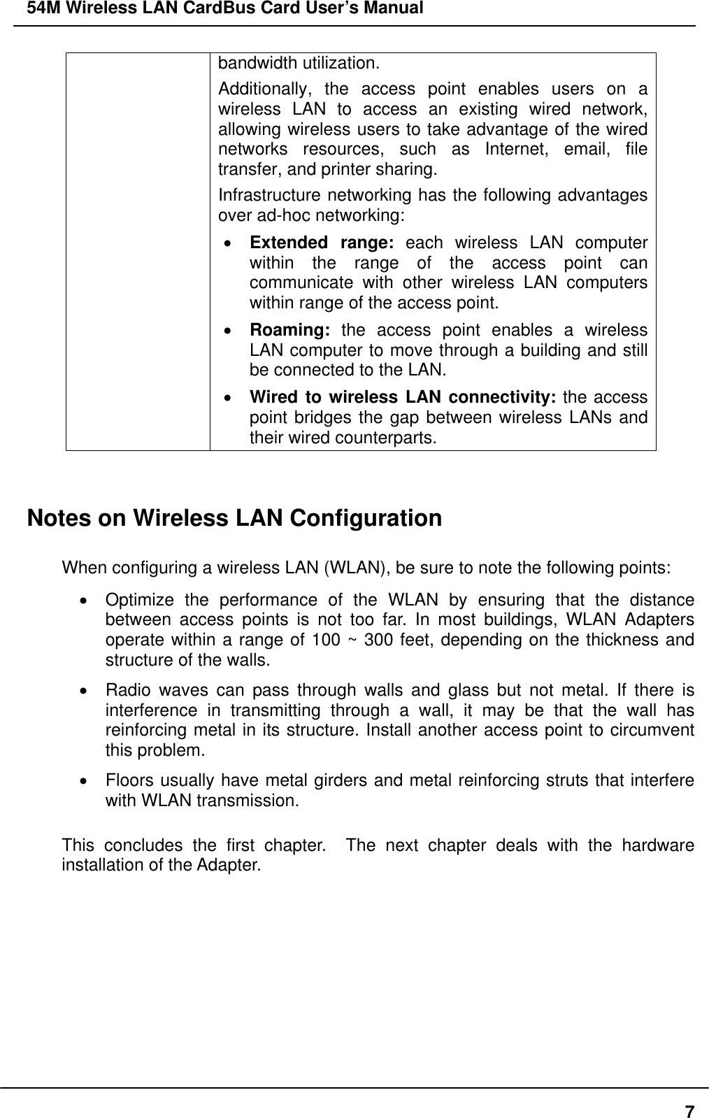 54M Wireless LAN CardBus Card User’s Manual bandwidth utilization.   Additionally, the access point enables users on a wireless LAN to access an existing wired network, allowing wireless users to take advantage of the wired networks resources, such as Internet, email, file transfer, and printer sharing.   Infrastructure networking has the following advantages over ad-hoc networking: •  Extended range: each wireless LAN computer within the range of the access point can communicate with other wireless LAN computers within range of the access point. •  Roaming: the access point enables a wireless LAN computer to move through a building and still be connected to the LAN. •  Wired to wireless LAN connectivity: the access point bridges the gap between wireless LANs and their wired counterparts.   Notes on Wireless LAN Configuration  When configuring a wireless LAN (WLAN), be sure to note the following points: •  Optimize the performance of the WLAN by ensuring that the distance between access points is not too far. In most buildings, WLAN Adapters operate within a range of 100 ~ 300 feet, depending on the thickness and structure of the walls.   •  Radio waves can pass through walls and glass but not metal. If there is interference in transmitting through a wall, it may be that the wall has reinforcing metal in its structure. Install another access point to circumvent this problem. •  Floors usually have metal girders and metal reinforcing struts that interfere with WLAN transmission.  This concludes the first chapter.  The next chapter deals with the hardware installation of the Adapter.     7