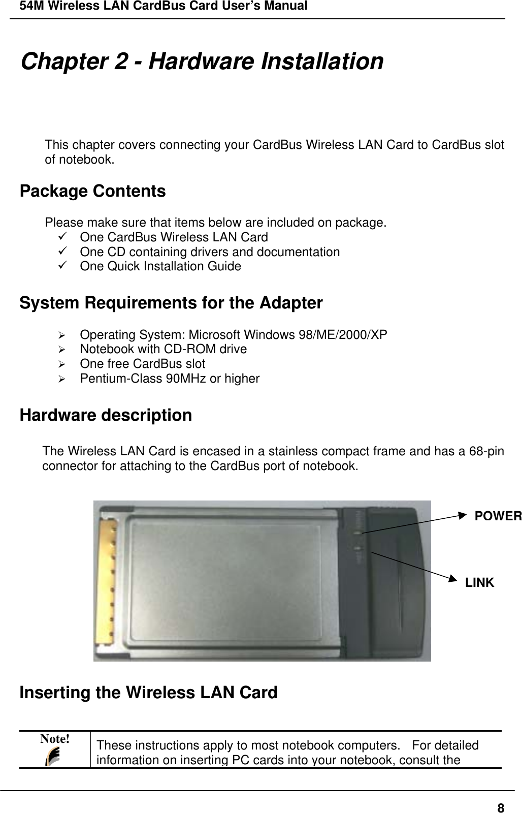 54M Wireless LAN CardBus Card User’s Manual Chapter 2 - Hardware Installation This chapter covers connecting your CardBus Wireless LAN Card to CardBus slot of notebook.  Package Contents  Please make sure that items below are included on package.  One CardBus Wireless LAN Card  One CD containing drivers and documentation  One Quick Installation Guide  System Requirements for the Adapter    Operating System: Microsoft Windows 98/ME/2000/XP   Notebook with CD-ROM drive   One free CardBus slot   Pentium-Class 90MHz or higher  Hardware description  The Wireless LAN Card is encased in a stainless compact frame and has a 68-pin connector for attaching to the CardBus port of notebook.   POWERLINK Inserting the Wireless LAN Card   Note! These instructions apply to most notebook computers.  For detailed information on inserting PC cards into your notebook, consult the  8
