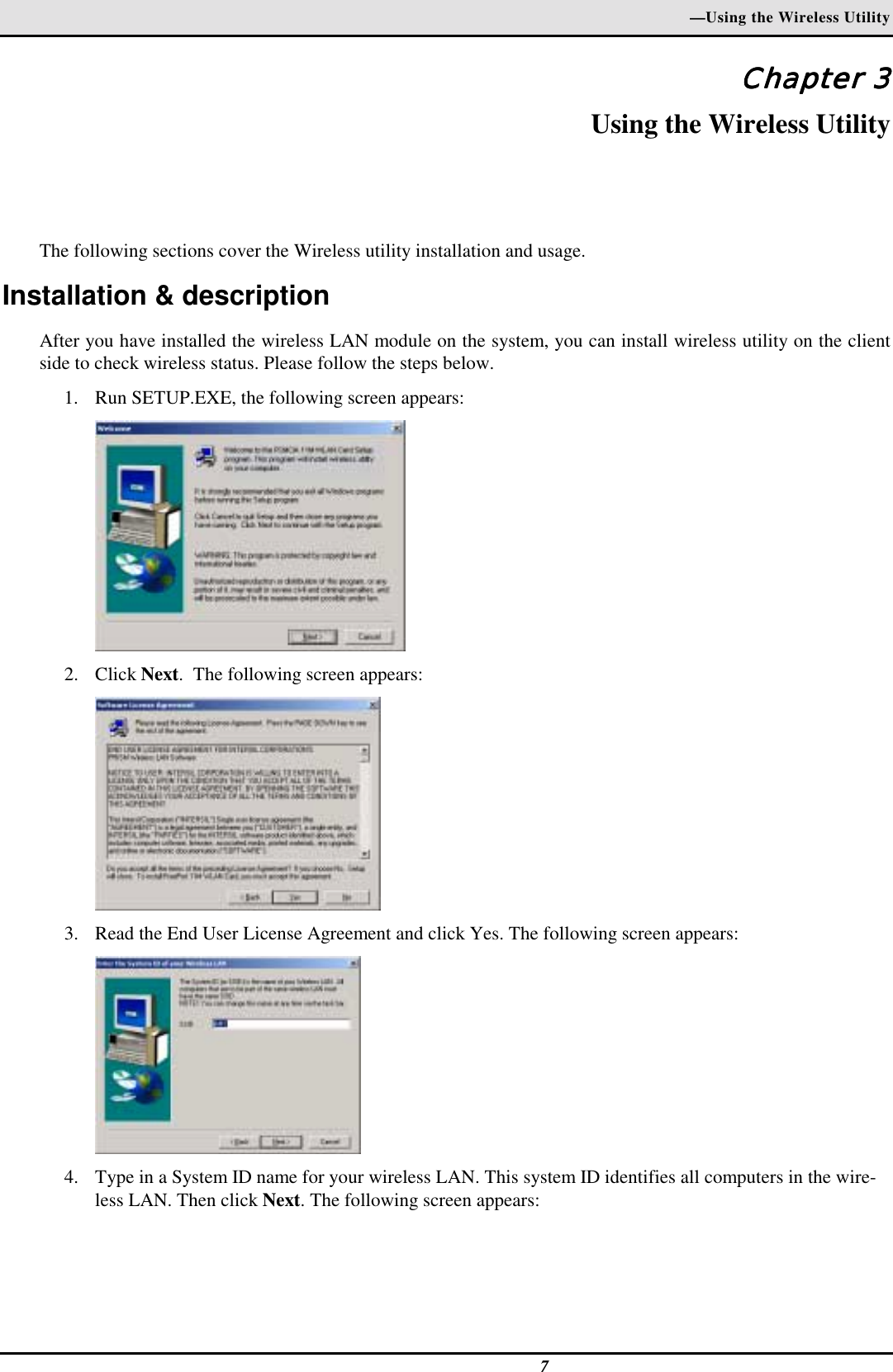—Using the Wireless Utility7Chapter 3Chapter 3Chapter 3Chapter 3Using the Wireless UtilityThe following sections cover the Wireless utility installation and usage.Installation &amp; descriptionAfter you have installed the wireless LAN module on the system, you can install wireless utility on the clientside to check wireless status. Please follow the steps below.1. Run SETUP.EXE, the following screen appears:2. Click Next.  The following screen appears:3. Read the End User License Agreement and click Yes. The following screen appears:4. Type in a System ID name for your wireless LAN. This system ID identifies all computers in the wire-less LAN. Then click Next. The following screen appears: