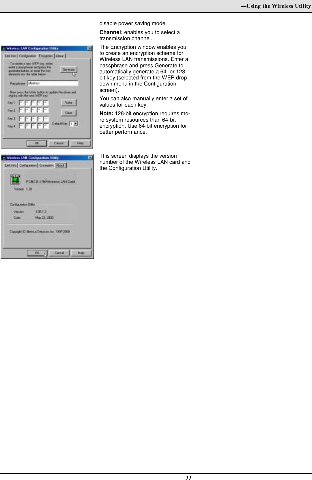 —Using the Wireless Utility11disable power saving mode.Channel: enables you to select atransmission channel.The Encryption window enables youto create an encryption scheme forWireless LAN transmissions. Enter apassphrase and press Generate toautomatically generate a 64- or 128-bit key (selected from the WEP drop-down menu in the Configurationscreen).You can also manually enter a set ofvalues for each key.Note: 128-bit encryption requires mo-re system resources than 64-bitencryption. Use 64-bit encryption forbetter performance.This screen displays the versionnumber of the Wireless LAN card andthe Configuration Utility.    