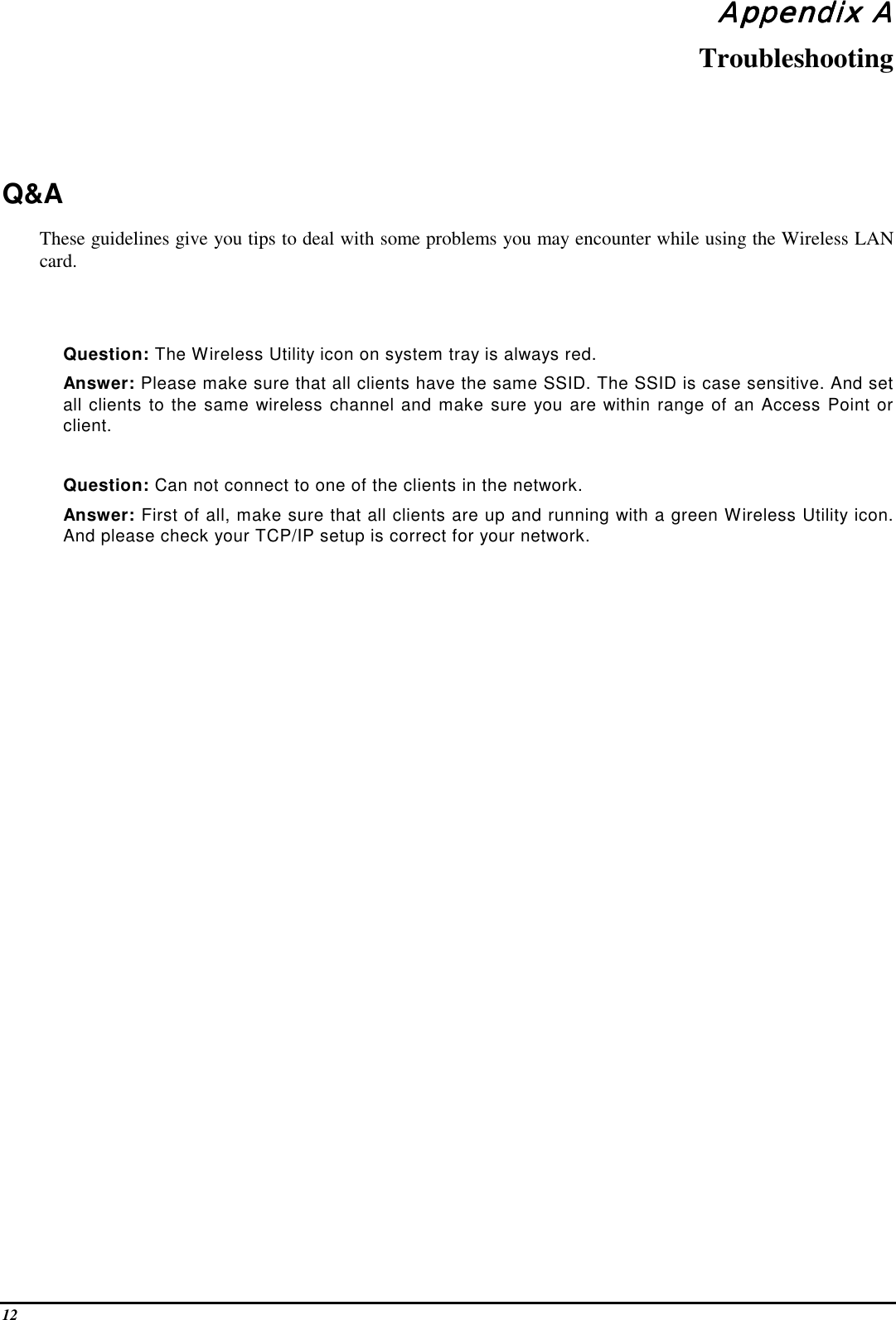 12Appendix AAppendix AAppendix AAppendix ATroubleshootingQ&amp;AThese guidelines give you tips to deal with some problems you may encounter while using the Wireless LANcard.Question: The Wireless Utility icon on system tray is always red.Answer: Please make sure that all clients have the same SSID. The SSID is case sensitive. And setall clients to the same wireless channel and make sure you are within range of an Access Point orclient.Question: Can not connect to one of the clients in the network.Answer: First of all, make sure that all clients are up and running with a green Wireless Utility icon.And please check your TCP/IP setup is correct for your network.