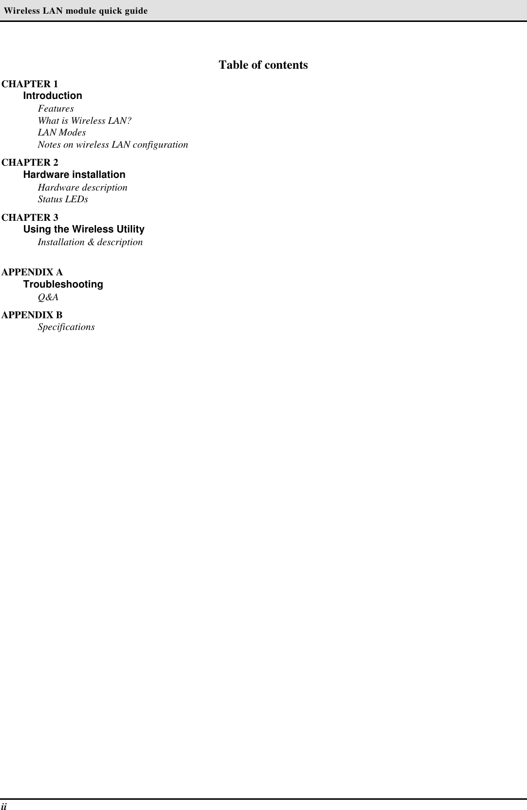  Wireless LAN module quick guideiiTable of contentsCHAPTER 1IntroductionFeaturesWhat is Wireless LAN?LAN ModesNotes on wireless LAN configurationCHAPTER 2Hardware installationHardware descriptionStatus LEDsCHAPTER 3Using the Wireless UtilityInstallation &amp; descriptionAPPENDIX ATroubleshootingQ&amp;AAPPENDIX BSpecifications