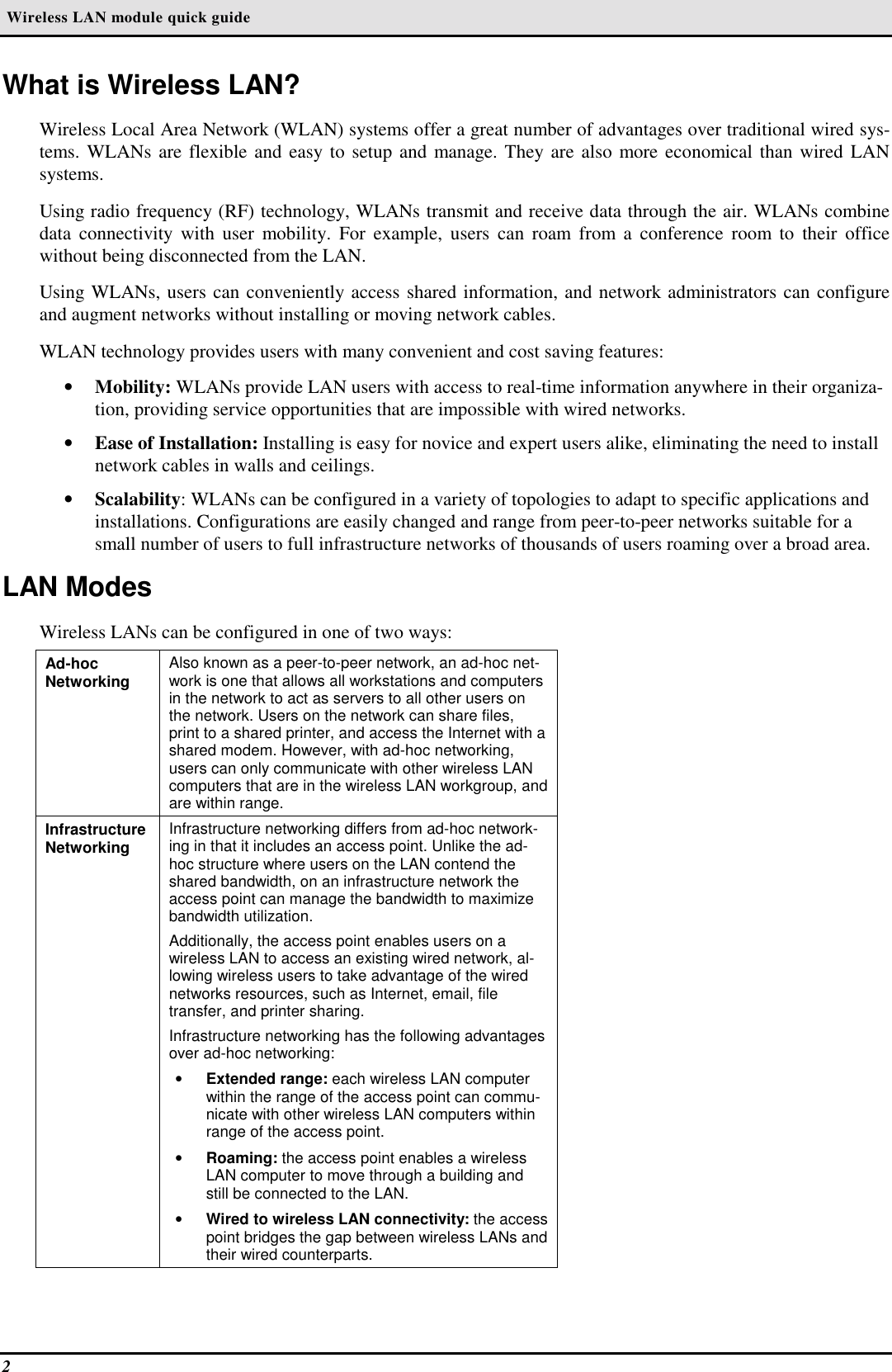  Wireless LAN module quick guide2What is Wireless LAN?Wireless Local Area Network (WLAN) systems offer a great number of advantages over traditional wired sys-tems. WLANs are flexible and easy to setup and manage. They are also more economical than wired LANsystems.Using radio frequency (RF) technology, WLANs transmit and receive data through the air. WLANs combinedata connectivity with user mobility. For example, users can roam from a conference room to their officewithout being disconnected from the LAN.Using WLANs, users can conveniently access shared information, and network administrators can configureand augment networks without installing or moving network cables.WLAN technology provides users with many convenient and cost saving features:• Mobility: WLANs provide LAN users with access to real-time information anywhere in their organiza-tion, providing service opportunities that are impossible with wired networks.• Ease of Installation: Installing is easy for novice and expert users alike, eliminating the need to installnetwork cables in walls and ceilings.• Scalability: WLANs can be configured in a variety of topologies to adapt to specific applications andinstallations. Configurations are easily changed and range from peer-to-peer networks suitable for asmall number of users to full infrastructure networks of thousands of users roaming over a broad area.LAN ModesWireless LANs can be configured in one of two ways:Ad-hocNetworking Also known as a peer-to-peer network, an ad-hoc net-work is one that allows all workstations and computersin the network to act as servers to all other users onthe network. Users on the network can share files,print to a shared printer, and access the Internet with ashared modem. However, with ad-hoc networking,users can only communicate with other wireless LANcomputers that are in the wireless LAN workgroup, andare within range.InfrastructureNetworking Infrastructure networking differs from ad-hoc network-ing in that it includes an access point. Unlike the ad-hoc structure where users on the LAN contend theshared bandwidth, on an infrastructure network theaccess point can manage the bandwidth to maximizebandwidth utilization.Additionally, the access point enables users on awireless LAN to access an existing wired network, al-lowing wireless users to take advantage of the wirednetworks resources, such as Internet, email, filetransfer, and printer sharing.Infrastructure networking has the following advantagesover ad-hoc networking:• Extended range: each wireless LAN computerwithin the range of the access point can commu-nicate with other wireless LAN computers withinrange of the access point.• Roaming: the access point enables a wirelessLAN computer to move through a building andstill be connected to the LAN.• Wired to wireless LAN connectivity: the accesspoint bridges the gap between wireless LANs andtheir wired counterparts.