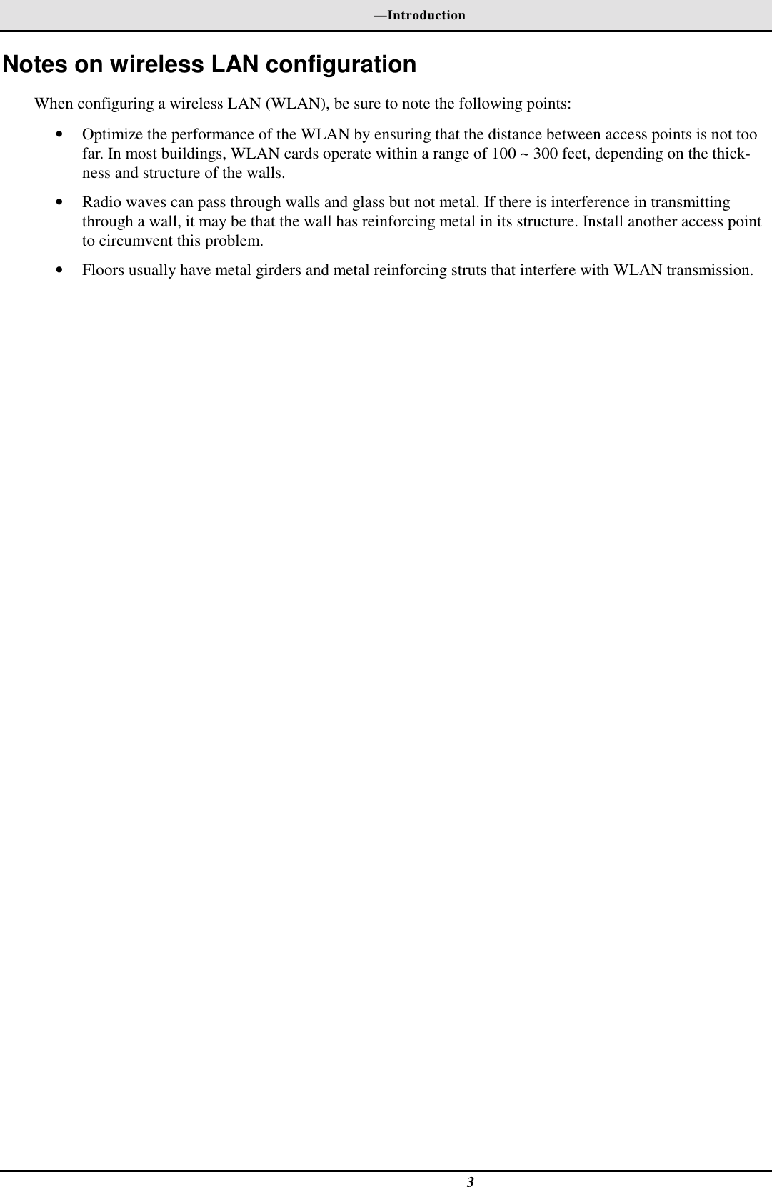 —Introduction3Notes on wireless LAN configurationWhen configuring a wireless LAN (WLAN), be sure to note the following points:• Optimize the performance of the WLAN by ensuring that the distance between access points is not toofar. In most buildings, WLAN cards operate within a range of 100 ~ 300 feet, depending on the thick-ness and structure of the walls.• Radio waves can pass through walls and glass but not metal. If there is interference in transmittingthrough a wall, it may be that the wall has reinforcing metal in its structure. Install another access pointto circumvent this problem.• Floors usually have metal girders and metal reinforcing struts that interfere with WLAN transmission.