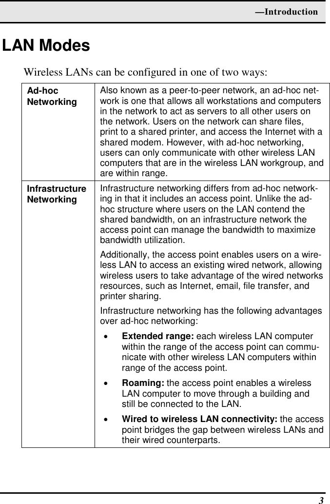  —Introduction  3 LAN Modes Wireless LANs can be configured in one of two ways: Ad-hoc  Networking  Also known as a peer-to-peer network, an ad-hoc net-work is one that allows all workstations and computers in the network to act as servers to all other users on the network. Users on the network can share files, print to a shared printer, and access the Internet with a shared modem. However, with ad-hoc networking, users can only communicate with other wireless LAN computers that are in the wireless LAN workgroup, and are within range. Infrastructure Networking  Infrastructure networking differs from ad-hoc network-ing in that it includes an access point. Unlike the ad-hoc structure where users on the LAN contend the shared bandwidth, on an infrastructure network the access point can manage the bandwidth to maximize bandwidth utilization.  Additionally, the access point enables users on a wire-less LAN to access an existing wired network, allowing wireless users to take advantage of the wired networks resources, such as Internet, email, file transfer, and printer sharing.  Infrastructure networking has the following advantages over ad-hoc networking: •  Extended range: each wireless LAN computer within the range of the access point can commu-nicate with other wireless LAN computers within range of the access point. •  Roaming: the access point enables a wireless LAN computer to move through a building and still be connected to the LAN. •  Wired to wireless LAN connectivity: the access point bridges the gap between wireless LANs and their wired counterparts. 