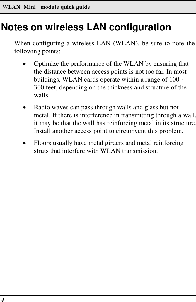  WLAN  Mini   module quick guide 4   Notes on wireless LAN configuration When configuring a wireless LAN (WLAN), be sure to note the following points: •  Optimize the performance of the WLAN by ensuring that the distance between access points is not too far. In most buildings, WLAN cards operate within a range of 100 ~ 300 feet, depending on the thickness and structure of the walls.  •  Radio waves can pass through walls and glass but not metal. If there is interference in transmitting through a wall, it may be that the wall has reinforcing metal in its structure. Install another access point to circumvent this problem. •  Floors usually have metal girders and metal reinforcing struts that interfere with WLAN transmission.  