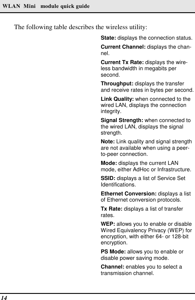  WLAN  Mini   module quick guide The following table describes the wireless utility: 14    State: displays the connection status. Current Channel: displays the chan-nel. Current Tx Rate: displays the wire-less bandwidth in megabits per second. Throughput: displays the transfer and receive rates in bytes per second. Link Quality: when connected to the wired LAN, displays the connection integrity.  Signal Strength: when connected to the wired LAN, displays the signal strength. Note: Link quality and signal strength are not available when using a peer-to-peer connection. Mode: displays the current LAN mode, either AdHoc or Infrastructure. SSID: displays a list of Service Set Identifications. Ethernet Conversion: displays a list of Ethernet conversion protocols. Tx Rate: displays a list of transfer rates. WEP: allows you to enable or disable Wired Equivalency Privacy (WEP) for encryption, with either 64- or 128-bit encryption. PS Mode: allows you to enable or disable power saving mode. Channel: enables you to select a transmission channel. 