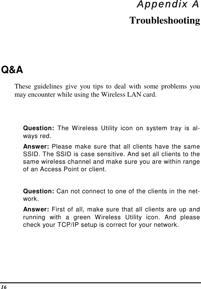  16 Appendix A Troubleshooting Q&amp;A  These guidelines give you tips to deal with some problems you may encounter while using the Wireless LAN card.    Question: The Wireless Utility icon on system tray is al-ways red. Answer: Please make sure that all clients have the same SSID. The SSID is case sensitive. And set all clients to the same wireless channel and make sure you are within range of an Access Point or client.  Question: Can not connect to one of the clients in the net-work. Answer: First of all, make sure that all clients are up and running with a green Wireless Utility icon. And please check your TCP/IP setup is correct for your network.    