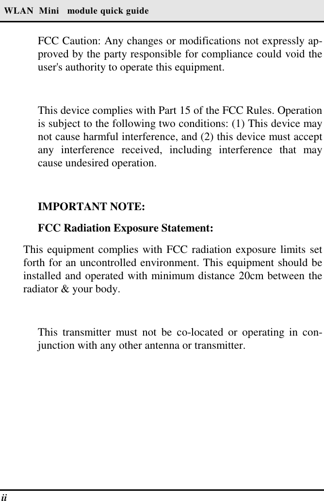  WLAN  Mini   module quick guide ii   FCC Caution: Any changes or modifications not expressly ap-proved by the party responsible for compliance could void the user&apos;s authority to operate this equipment.  This device complies with Part 15 of the FCC Rules. Operation is subject to the following two conditions: (1) This device may not cause harmful interference, and (2) this device must accept any interference received, including interference that may cause undesired operation.  IMPORTANT NOTE: FCC Radiation Exposure Statement: This equipment complies with FCC radiation exposure limits set forth for an uncontrolled environment. This equipment should be installed and operated with minimum distance 20cm between the radiator &amp; your body.  This transmitter must not be co-located or operating in con-junction with any other antenna or transmitter. 