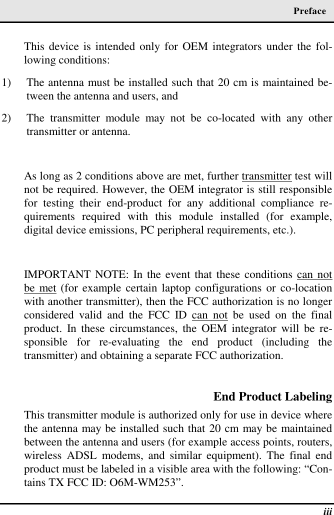  Preface  iii This device is intended only for OEM integrators under the fol-lowing conditions: 1)  The antenna must be installed such that 20 cm is maintained be-tween the antenna and users, and  2)  The transmitter module may not be co-located with any other transmitter or antenna.  As long as 2 conditions above are met, further transmitter test will not be required. However, the OEM integrator is still responsible for testing their end-product for any additional compliance re-quirements required with this module installed (for example, digital device emissions, PC peripheral requirements, etc.).  IMPORTANT NOTE: In the event that these conditions can not be met (for example certain laptop configurations or co-location with another transmitter), then the FCC authorization is no longer considered valid and the FCC ID can not be used on the final product. In these circumstances, the OEM integrator will be re-sponsible for re-evaluating the end product (including the transmitter) and obtaining a separate FCC authorization.  End Product Labeling This transmitter module is authorized only for use in device where the antenna may be installed such that 20 cm may be maintained between the antenna and users (for example access points, routers, wireless ADSL modems, and similar equipment). The final end product must be labeled in a visible area with the following: “Con-tains TX FCC ID: O6M-WM253”. 