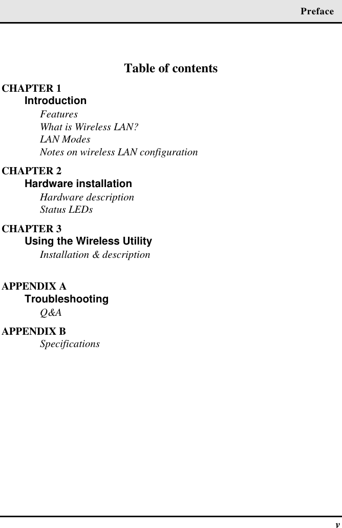  Preface  v  Table of contents CHAPTER 1 Introduction  Features What is Wireless LAN?  LAN Modes Notes on wireless LAN configuration CHAPTER 2 Hardware installation   Hardware description Status LEDs CHAPTER 3 Using the Wireless Utility   Installation &amp; description  APPENDIX A Troubleshooting  Q&amp;A APPENDIX B Specifications  