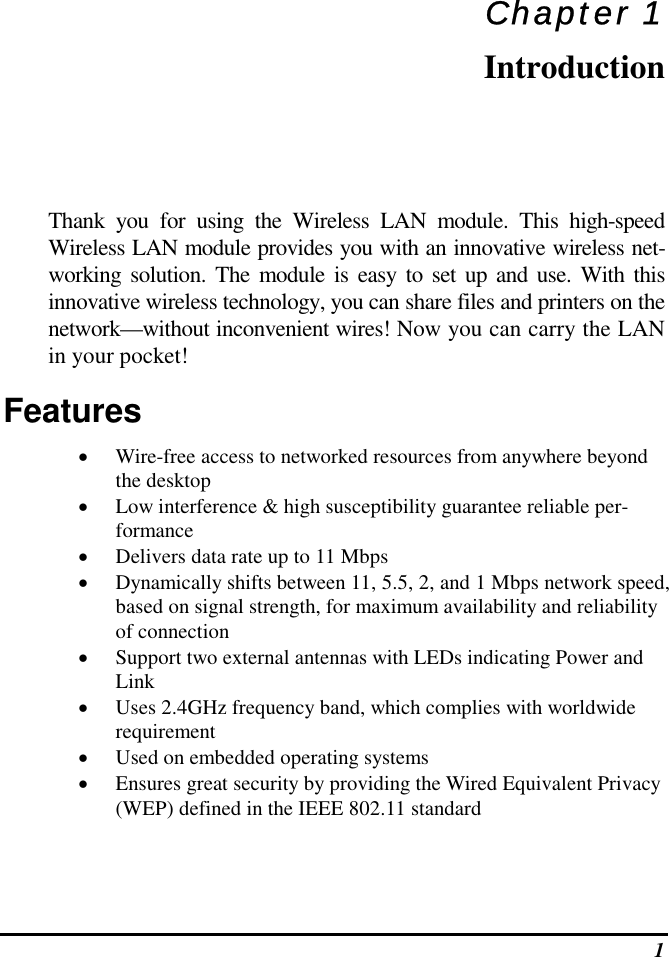  1 Chapter 1 Introduction Thank you for using the Wireless LAN module. This high-speed Wireless LAN module provides you with an innovative wireless net-working solution. The module is easy to set up and use. With this innovative wireless technology, you can share files and printers on the network—without inconvenient wires! Now you can carry the LAN in your pocket! Features •  Wire-free access to networked resources from anywhere beyond the desktop •  Low interference &amp; high susceptibility guarantee reliable per-formance •  Delivers data rate up to 11 Mbps •  Dynamically shifts between 11, 5.5, 2, and 1 Mbps network speed, based on signal strength, for maximum availability and reliability of connection •  Support two external antennas with LEDs indicating Power and Link •  Uses 2.4GHz frequency band, which complies with worldwide requirement •  Used on embedded operating systems •  Ensures great security by providing the Wired Equivalent Privacy (WEP) defined in the IEEE 802.11 standard 