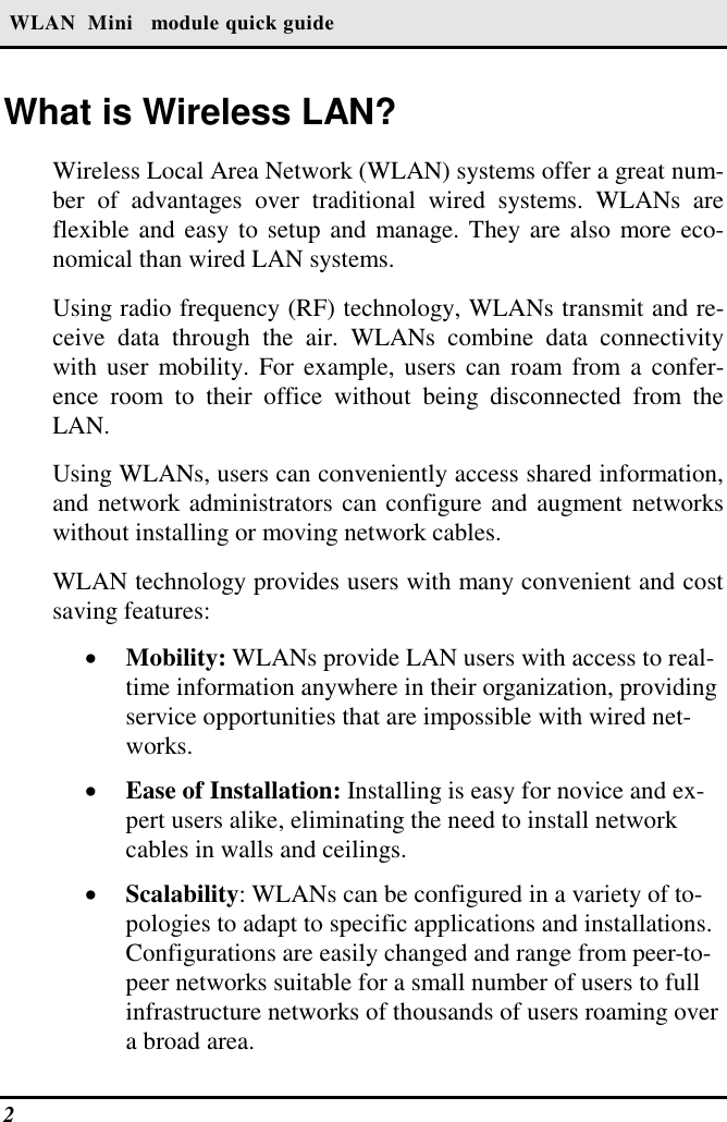  WLAN  Mini   module quick guide 2   What is Wireless LAN? Wireless Local Area Network (WLAN) systems offer a great num-ber of advantages over traditional wired systems. WLANs are flexible and easy to setup and manage. They are also more eco-nomical than wired LAN systems. Using radio frequency (RF) technology, WLANs transmit and re-ceive data through the air. WLANs combine data connectivity with user mobility. For example, users can roam from a confer-ence room to their office without being disconnected from the LAN. Using WLANs, users can conveniently access shared information, and network administrators can configure and augment networks without installing or moving network cables. WLAN technology provides users with many convenient and cost saving features: •  Mobility: WLANs provide LAN users with access to real-time information anywhere in their organization, providing service opportunities that are impossible with wired net-works. •  Ease of Installation: Installing is easy for novice and ex-pert users alike, eliminating the need to install network cables in walls and ceilings.  •  Scalability: WLANs can be configured in a variety of to-pologies to adapt to specific applications and installations. Configurations are easily changed and range from peer-to-peer networks suitable for a small number of users to full infrastructure networks of thousands of users roaming over a broad area. 