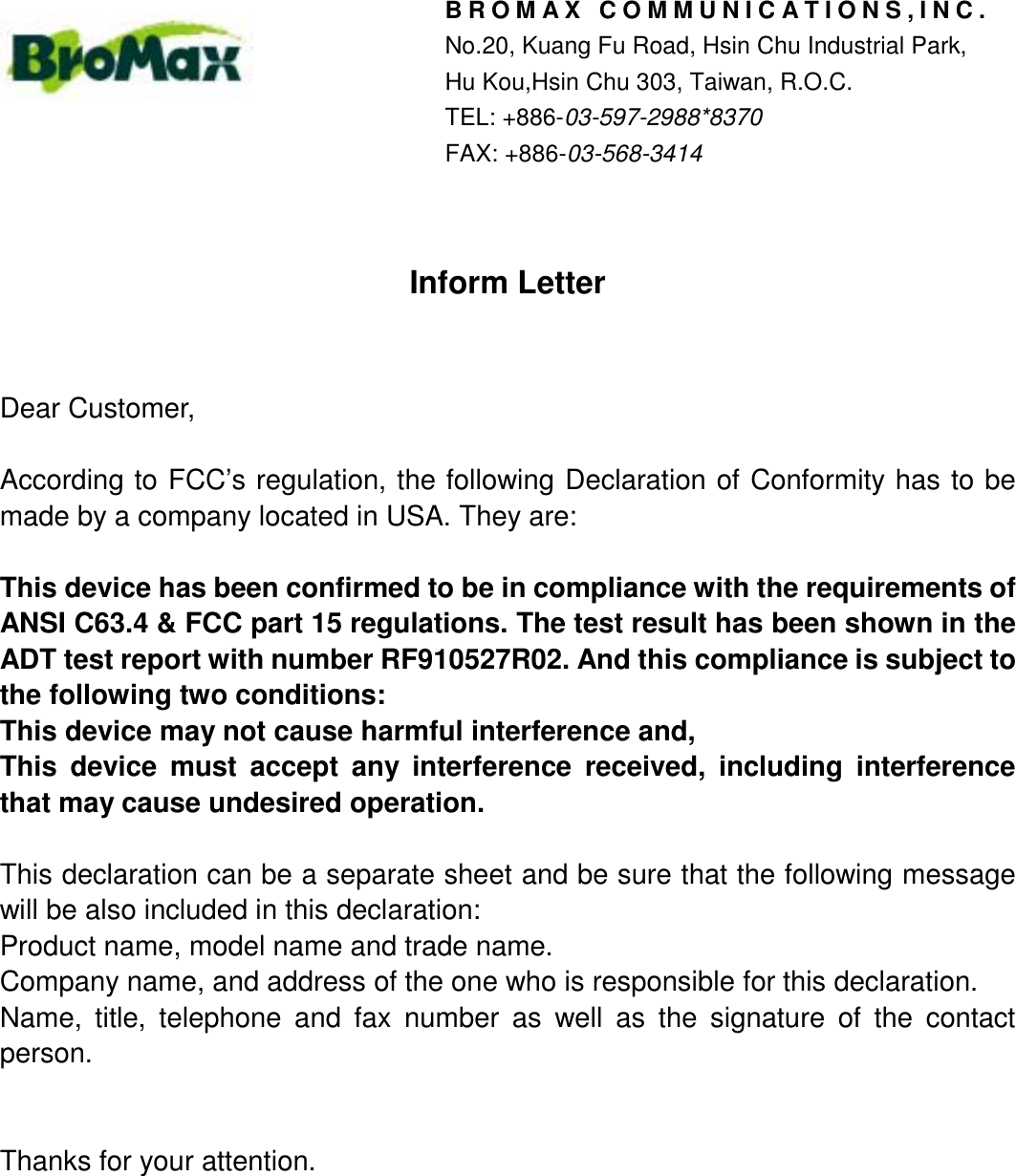 Inform LetterDear Customer,According to FCC’s regulation, the following Declaration of Conformity has to bemade by a company located in USA. They are:This device has been confirmed to be in compliance with the requirements ofANSI C63.4 &amp; FCC part 15 regulations. The test result has been shown in theADT test report with number RF910527R02. And this compliance is subject tothe following two conditions:This device may not cause harmful interference and,This device must accept any interference received, including interferencethat may cause undesired operation.This declaration can be a separate sheet and be sure that the following messagewill be also included in this declaration:Product name, model name and trade name.Company name, and address of the one who is responsible for this declaration.Name, title, telephone and fax number as well as the signature of the contactperson.Thanks for your attention.BROMAX COMMUNICATIONS,INC.No.20, Kuang Fu Road, Hsin Chu Industrial Park,Hu Kou,Hsin Chu 303, Taiwan, R.O.C.TEL: +886-03-597-2988*8370FAX: +886-03-568-3414