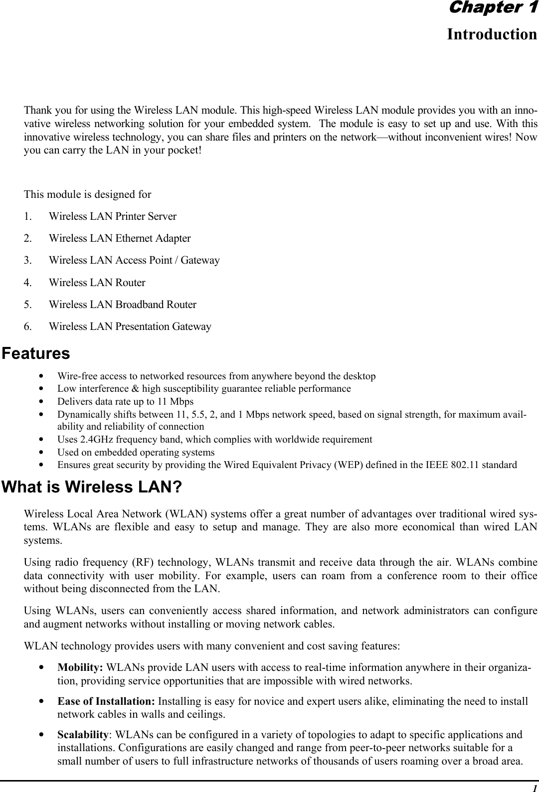 1Chapter 1IntroductionThank you for using the Wireless LAN module. This high-speed Wireless LAN module provides you with an inno-vative wireless networking solution for your embedded system.  The module is easy to set up and use. With thisinnovative wireless technology, you can share files and printers on the network—without inconvenient wires! Nowyou can carry the LAN in your pocket!This module is designed for1. Wireless LAN Printer Server2. Wireless LAN Ethernet Adapter3. Wireless LAN Access Point / Gateway4. Wireless LAN Router5. Wireless LAN Broadband Router6. Wireless LAN Presentation GatewayFeatures• Wire-free access to networked resources from anywhere beyond the desktop• Low interference &amp; high susceptibility guarantee reliable performance• Delivers data rate up to 11 Mbps• Dynamically shifts between 11, 5.5, 2, and 1 Mbps network speed, based on signal strength, for maximum avail-ability and reliability of connection• Uses 2.4GHz frequency band, which complies with worldwide requirement• Used on embedded operating systems• Ensures great security by providing the Wired Equivalent Privacy (WEP) defined in the IEEE 802.11 standardWhat is Wireless LAN?Wireless Local Area Network (WLAN) systems offer a great number of advantages over traditional wired sys-tems. WLANs are flexible and easy to setup and manage. They are also more economical than wired LANsystems.Using radio frequency (RF) technology, WLANs transmit and receive data through the air. WLANs combinedata connectivity with user mobility. For example, users can roam from a conference room to their officewithout being disconnected from the LAN.Using WLANs, users can conveniently access shared information, and network administrators can configureand augment networks without installing or moving network cables.WLAN technology provides users with many convenient and cost saving features:• Mobility: WLANs provide LAN users with access to real-time information anywhere in their organiza-tion, providing service opportunities that are impossible with wired networks.• Ease of Installation: Installing is easy for novice and expert users alike, eliminating the need to installnetwork cables in walls and ceilings.• Scalability: WLANs can be configured in a variety of topologies to adapt to specific applications andinstallations. Configurations are easily changed and range from peer-to-peer networks suitable for asmall number of users to full infrastructure networks of thousands of users roaming over a broad area.